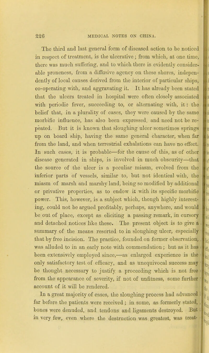 The third and last general form of diseased action to be noticed in respect of treatment, is the ulcerative; from which, at one time, there was much suffering, and to which there is evidently consider- able proneness, from a diffusive agency on these shores, indepen- dently of local causes derived from the interior of particular ships, co-operating with, and aggravating it. It has already been stated that the ulcers treated in hospital were often closely associated with periodic fever, succeeding to, or alternating with, it: the belief that, in a plurality of cases, they were caused by the same morbific influence, has also been expressed, and need not be re- peated. But it is known that sloughing ulcer sometimes springs up on board ship, having the same general character, when far from the land, and when teiTestrial exhalations can have no effect. In such cases, it is probable—for the cause of this, as of other disease generated in ships, is involved in much obscurity—that the source of the ulcer is a peculiar miasm, evolved from the inferior parts of vessels, similar to, but not identical with, the miasm of marsh and marshy land, being so modified by additional or privative properties, as to endow it with its specific morbific power. This, however, is a subject which, though highly interest- ing, could not be argued profitably, perhaps, anywhere, and would be out of place, except as eliciting a passing remark, in cursoiy and detached notices like these. The present object is to give a . summary of the means resorted to in sloughing ulcer, especially that by free incision. The practice, founded on former observation, was alluded to in an early note with commendation; but as it has been extensively employed since,—as enlarged experience is the only satisfactory test of efficacy, and as unequivocal success may be thought necessary to justify a proceeding wliich is not free • fiom the appeai-ancc of severity, if not of unfitness, some further • account of it will be rendered. In a great majority of cases, the sloughing process had advanced 1 far before the patients were received ; in some, as formerly stated,. bones were denuded, and tendons and ligaments destroyed. But i in very few, even where the destruction was greatest, was treatr •