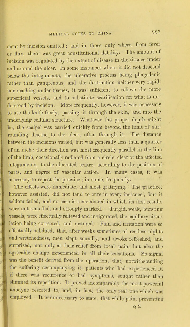 ment by incision omitted; and in those only where, from fever or flux, there was great constitutional debility. The amount of incision was regulated by the extent of disease in the tissues under and around the ulcer. In some instances where it did not descend below the integuments, the ulcerative process being phagedenic rather than gangrenous, and the destruction neither very rapid, nor reaching under tissues, it was sufficient to relieve the more superficial vessels, and to substitute scarification for what is un- derstood by incision. More frequently, however, it was necessary to use the knife freely, passing it through the skin, and into the underlying cellular structure. Whatever the proper depth might be, the scalpel was carried quickly from beyond the limit of sur- rounding disease to the ulcer, often through it. The distance between the incisions varied, but was generally less than a quarter of an inch ; their direction was most frequently parallel in the line of the limb, occasionally radiated from a circle, clear of the afiected integuments, to the ulcerated centre, according to the position of parts, and degree of vascular action. In many cases, it was necessary to repeat the practice ; in some, frequently. The efi'ects were immediate, and most gratifying. The practice, however assisted, did not tend to cure in every instance ; but it seldom failed, and no case is remembered in which its first results were not remedial, and strongly marked. Turgid, weak, bursting vessels, were effectually relieved and invigorated, the capillary circu- lation being corrected, and restored. Pain and irritation were so effectually subdued, that, after weeks sometimes of restless nights and wretchedness, men slept soundly, and awoke refreshed, and surprised, not only at their relief from local pain, but also the agreeable change experienced in all their sensations. So signal was the benefit derived from the operation, that, notwithstanding the suffering accompanying it, patients who had experienced itj if there was recurrence of bad symptoms, sought rather than shunned its repetition. It proved incomparably the most powerful anodyne resorted to, and, in fact, the only real one which was employed. It is unnecessary to state, that while pain, preventing Q 2