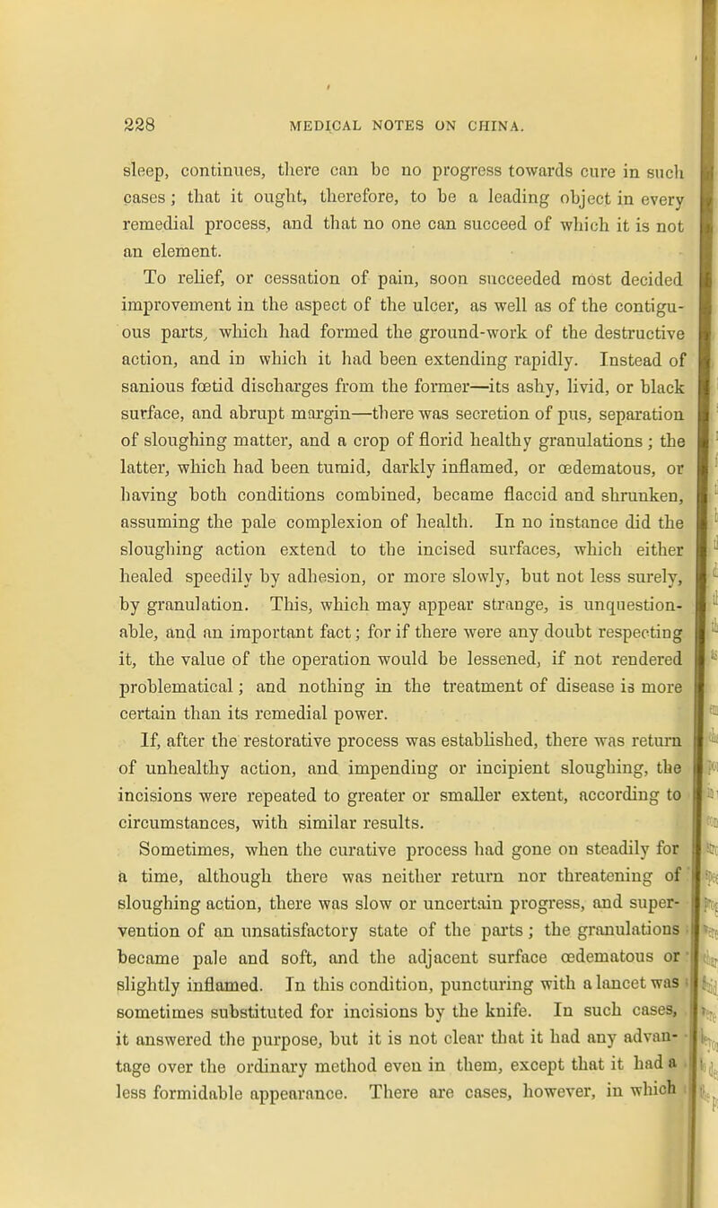 sleep, continues, tlaere can be no progress towards cure in sucli cases; that it ought, therefore, to he a leading object in every remedial process, and that no one can succeed of which it is not an element. To reUef, or cessation of pain, soon succeeded most decided improvement in the aspect of the ulcer, as well as of the contigu- ous parts, wliich had formed the ground-work of the destructive action, and in which it had been extending rapidly. Instead of sanious foetid discharges from the former—its ashy, livid, or black surface, and abrupt margin—there was secretion of pus, separation of sloughing matter, and a crop of florid healthy granulations ; the latter, which had been tumid, darkly inflamed, or (Edematous, or having both conditions combined, became flaccid and shrunken, assuming the pale complexion of health. In no instance did the sloughing action extend to the incised surfaces, which either healed speedily by adhesion, or more slowly, but not less surely, by granulation. This, which may appear strange, is unquestion- able, and an important fact; for if there were any doubt respecting it, the value of the operation would be lessened, if not rendered problematical; and nothing in the treatment of disease is more certain than its remedial power. If, after the restorative process was established, there was return of unhealthy action, and impending or incipient sloughing, the incisions were repeated to greater or smaller extent, according to circumstances, with similar results. Sometimes, when the curative process had gone on steadily for a time, although there was neither return nor threatening of sloughing action, there was slow or uncertain progress, and super- vention of an unsatisfactory state of the paits; the granulations • became pale and soft, and the adjacent surface oedematous or • slightly inflamed. In this condition, puncturing with a lancet was i sometimes substituted for incisions by the knife. In such cases, it answered the purpose, but it is not clear that it had any advan- • tago over the ordinary method even in them, except that it had a . less formidable appearance. There are cases, however, in which i