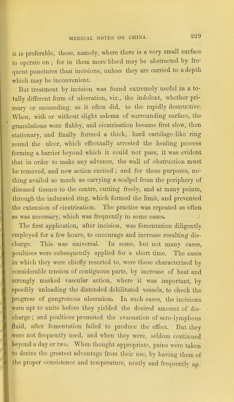 it is preferable, those, namely, where there is a very small surface to operate on ; for in them more blocd may be abstracted by fre- quent punctures than incisions, unless they are carried to a depth which may be inconvenient. But treatment by incision was found extremely useful in a to- tally different form of ulceration, viz., the indolent, whether pri- mary or succeeding, as it often did, to the rapidly destructive. When, with or without slight oedema of surrounding surface, the granulations were flabby, and cicatrisation became first slow, then stationary, and finally formed a thick, hard cartilage-like ring round the ulcer, which effectually arrested the healing process forming a barrier beyond which it could not pass, it was evident that in order to make any advance, the wall of obstruction must be removed, and new action excited; and for these purposes, no- thing availed so much as carrying a scalpel from the periphery of diseased tissues to the centre, cutting freely, and at many points, through the indurated ring, which formed the limit, and prevented the extension of cicatrisation. The practice was repeated as often as was necessary, which was frequently in some cases. The first application, after incision, was fomentation diligently employed for a few hours, to encourage and increase resulting dis- charge. This was universal. In some, but not many cases, poultices were subsequently applied for a short time. The cases in which they were chiefly resorted to, were those characterised by considerable tension of contiguous parts, by increase of heat and strongly marked vascular action, where it was important, by speedily unloading the distended debilitated vessels, to check the progress of gangrenous ulceration. In such cases, the incisions were apt to unite before they yielded the desired amount of dis- charge ; and poultices promoted the evacuation of sero-lymphous fluid, after fomentation failed to produce the effect. But tliey were not frequently used, and when they were, seldom continued beyond a day or two. When thought appropriate, pains were taken to derive the greatest advantage from their use, by having them of the proper consistence and temperature, neatly and IVequently ap. I