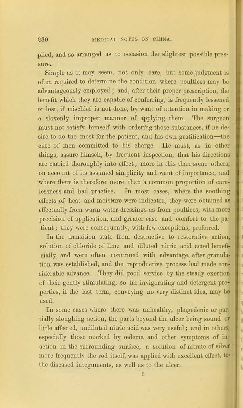 plied, and so arranged as to occasion the slightest possible pres- sure. Simple as it may seem, not only care, but some judgment is often required to determine the condition where poultices may be advantageously employed ; and, after their proper prescription, the benefit which they are capable of conferring, is frequently lessened or lost, if mischief is not done, by want of attention in making or a slovenly improper manner of applying them. The surgeon must not satisfy himself with orderiiig those substances, if he de- sire to do the most for the patient, and his own gratification—the cure of men committed to his charge. He must, as in other things, assure himself, by frequent inspection, that his directions are carried thoroughly into efi'ect; more in this than some others, on account of its assumed simplicity and want of importance, and where there is therefore more than a common proportion of care- lessness and bad practice. In most cases, where tlie sootliing efiects of heat and moisture were indicated, they were Obtained as efi'ectually from warm water dressings as from poultices, wthmore precision of application, and greater ease and comfort to the pa- tient ; they were consequently, with few exceptions, preferred. In the transition state from destructive to restorative action, solution of chloride of Ume and diluted nitric acid acted benefi- cially, and were often continued with advantage, after granula- tion was established, and the reproductive process had made con- siderable advance. They did good service by the steady exertion of their gently stimulating, so far invigorating and detergent pro- perties, if the last term, conveying no very distinct idea, may be used. In some cases where there was unhealthy, phagedenic or par. tially sloughing action, the parts beyond the ulcer being sound or little affected, undiluted nitric acid was \evy useful; and in othera, especially those mai'kcd by oedema and other symptoms of in- action in the surrounding surface, a solution of nitrate of silver more frequently the rod itsell^, was apphed with excellent efiect, to» tlio diseased integuments, as well as to the ulcer. 6