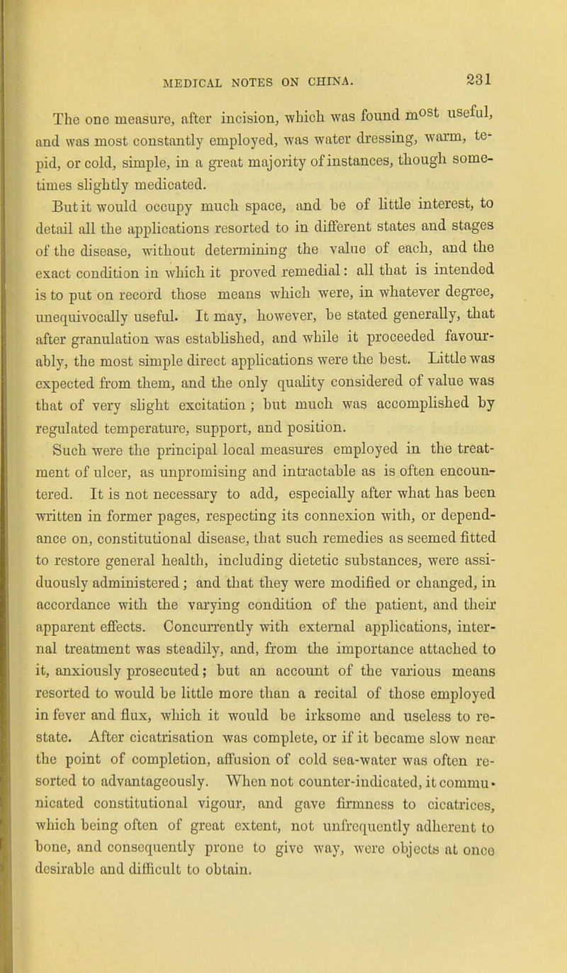 The one measure, after incision, which was found mOSt useful, and was most constantly employed, was water dressing, warm, te- pid, or cold, simple, in a great majority of instances, though some- times slightly medicated. But it would occupy much space, and be of little interest, to detail all the applications resorted to in different states and stages of the disease, without determining the value of each, and the exact condition in which it proved remedial: all that is intended is to put on record those means which were, in whatever degree, unequivocally useful. It may, however, be stated generally, that after granulation was established, and while it proceeded favour- ably, the most simple direct applications were the best. Little was expected from them, and the only quality considered of value was that of vei7 shght excitation; but much was accomplished by regulated temperature, support, and position. Such were the principal local measures employed in the treat- ment of ulcer, as unpromising and intractable as is often encoun- tered. It is not necessary to add, especially after what has been written in former pages, respecting its connexion with, or depend- ance on, constitutional disease, that such remedies as seemed fitted to restore general health, including dietetic substances, were assi- duously administered; and that they were modified or changed, in accordance with the varying condition of the patient, and their apparent efiects. Concurrently with external applications, inter- nal treatment was steadily, and, from the importance attached to it, anxiously prosecuted; but an account of the various means resorted to would be little more than a recital of those employed in fever and flux, which it would be irksome and useless to re- state. After cicatrisation was complete, or if it became slow near the point of completion, aifusion of cold sea-water was often re- sorted to advantageously. When not counter-indicated, it commu» nicated constitutional vigour, and gave firmness to cicatrices, which being often of great extent, not unfrcqucntly adherent to bone, and consequently prone to give way, were objects at once desirable and difficult to obtain.
