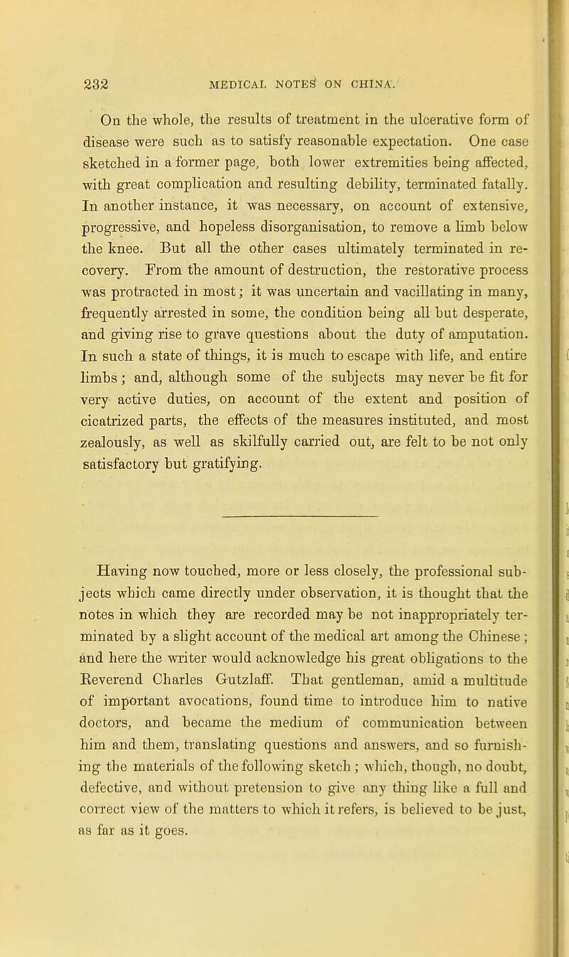On the whole, the results of treatment in the ulcerative form of disease were such as to satisfy reasonable expectation. One case sketched in a former page, both lower extremities being affected, with great complication and resulting debility, terminated fatally. In another instance, it was necessary, on account of extensive, progressive, and hopeless disorganisation, to remove a limb below the knee. But all the other cases ultimately terminated in re- covery. From the amount of destruction, the restorative process was protracted in most; it was uncertain and vacillating in many, frequently arrested in some, the condition being all but desperate, and giving rise to grave questions about the duty of amputation. In such a state of tilings, it is much to escape with life, and entire limbs; and, although some of the subjects may never be fit for very active duties, on account of the extent and position of cicatrized parts, the effects of the measures instituted, and most zealously, as well as skilfully carried out, are felt to be not only satisfactory but gratifying. Having now touched, more or less closely, the professional sub- jects which came directly under observation, it is thought that the notes in which they are recorded may be not inappropriately ter- minated by a slight account of the medical art among the Chinese ; and here the writer would acknowledge his great obhgations to the Reverend Charles Gutzlafi. That gentleman, amid a multitude of important avocations, found time to introduce him to native doctors, and became the medium of communication between him and them, translating questions and answers, and so furnish- ing the materials of the following sketch ; which, though, no doubt, defective, and without pretension to give any diing like a full and correct view of the matters to which it refers, is believed to be just, as far as it goes.