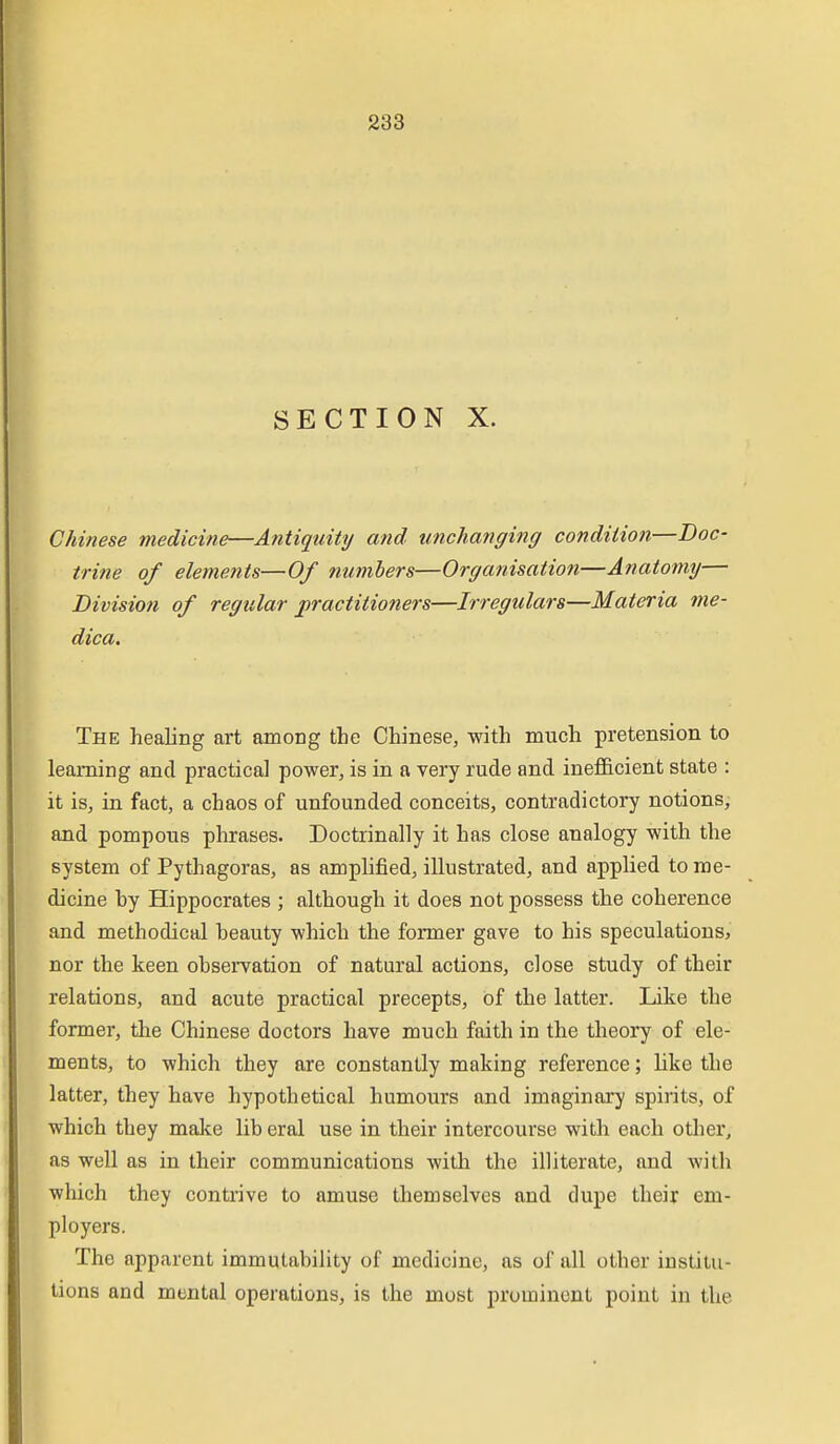 SECTION X. Chinese medicine—Antiquity and unchanging condition—Doc- trine of elements—Of numbers—Organisation—Anatomy— Division of regular practitioners—Irregulars—Materia me- dica. The healing art among the Chinese, with much pretension to learning and practical power, is in a very rude and inefi&cient state : it is, in fact, a chaos of unfounded conceits, contradictory notions, and pompous phrases. Doctrinally it has close analogy with the system of Pythagoras, as amplified, illustrated, and applied to me- dicine hy Hippocrates ; although it does not possess the coherence and methodical beauty which the former gave to his speculations, nor the keen observation of natural actions, close study of their relations, and acute practical precepts, of the latter. Like the former, the Chinese doctors have much faith in the theory of ele- ments, to which they are constantly making reference; like the latter, they have hypothetical humours and imaginary spirits, of which they malte lib eral use in their intercourse with each other, as well as in their communications with the illiterate, and with which they contrive to amuse themselves and dupe their em- ployers. The apparent immutability of medicine, as of all other institu- tions and mental operations, is the most prominent point in the
