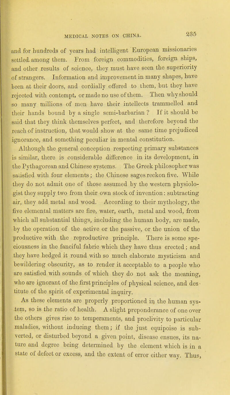 and for hundreds of years had intelHgent European missionaries settled, among them. From foreign commodities, foreign ships, and other results of science, they must have seen the superiority of strangers. Information and improvement in many shapes, have heen at their doors, and cordially offered to ihem, hut they have rejected with contempt, or made no use of them. Then why should so many milUons of men have their intellects trammelled and their hands hound hy a single semi-harharian ? If it should he said that they think themselves perfect, and therefore heyond the reach of instruction, tlmt would show at the same time prejudiced ignorance, and something peculiar in mental constitution. Although the general conception respecting primary suhstances is similar, there is considerahle difference in its development, in the Pythagorean and Chinese systems. The Greek philosopher was satisfied with four elements; the Chinese sages reckon five. While they do not admit one of those assumed hy the western physiolo- gist they supply two from their own stock of invention: subtracting air, they add metal and wood. According to their mythology, the five elemental matters are fire, water, earth, metal and wood, from which all substantial things, including the human body, are made, by the operation of the active or the passive, or the union of the productive with the reproductive principle. There is some spe- ciousness in the fanciful fabric which they have thus erected; and they have hedged it round with so much elaborate mysticism and bewildering obscurity, as to render it acceptable to a people who are satisfied with sounds of which they do not ask the meaning, who are ignorant of the first principles of physical science, and des • titute of the spirit of experimental inquiry. As these elements are properly proportioned iij. the human sys- .tem, so is the ratio of health. A slight preponderance of one over the others gives rise to temperaments, and proclivity to particular maladies, without inducing them; if the just equipoise is sub- verted, or disturbed beyond a given point, disease ensues, its na- ture and degree being determined by the clement which is in a state of defect or excess, and the extent of error either way. Thus,