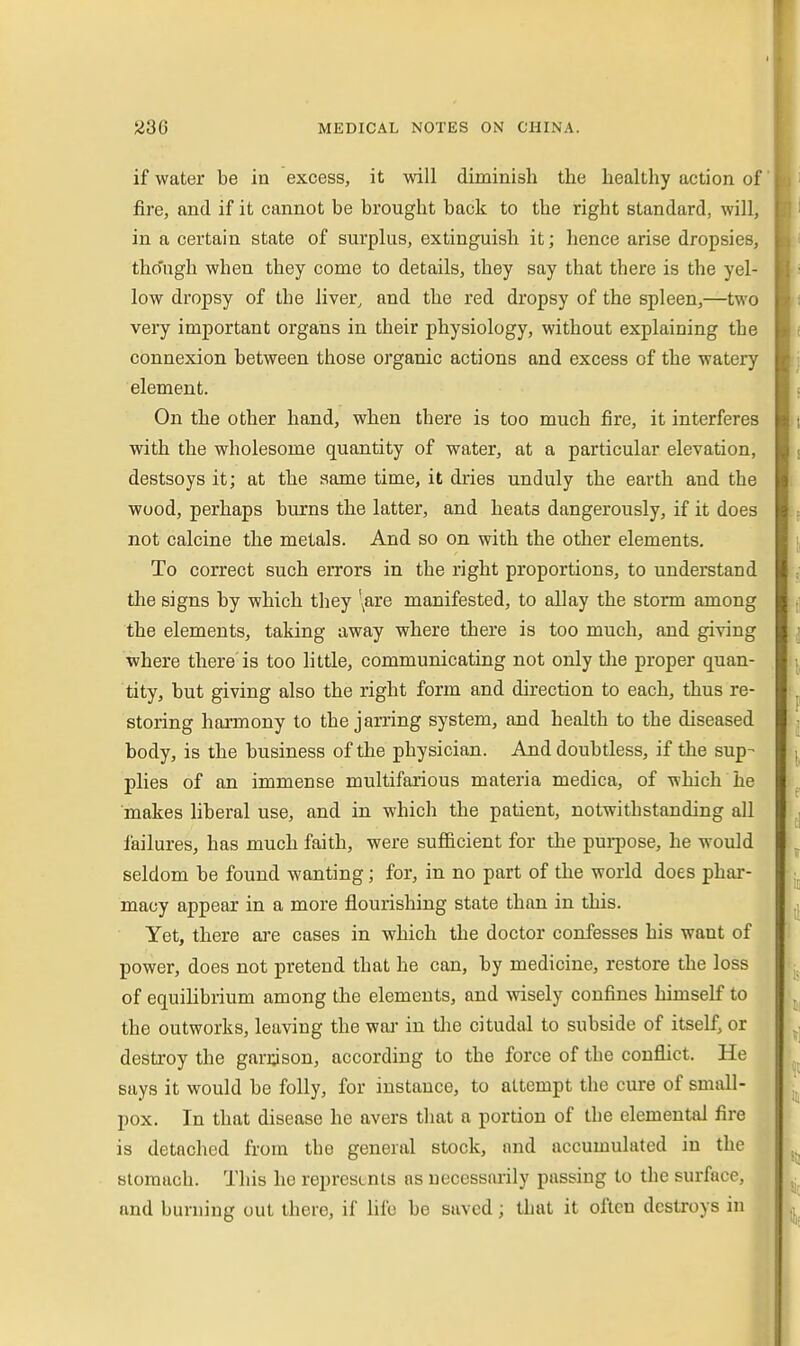 if water be in excess, it will diminish the healthy action of fire, and if it cannot be brought back to the right standard, will, in a certain state of surplus, extinguish it; hence arise dropsies, tho'ngh when they come to details, they say that there is the yel- low dropsy of the liver, and the red dropsy of the spleen,—two very important organs in their physiology, without explaining the connexion between those organic actions and excess of the watery element. On the other hand, when there is too much fire, it interferes with the wholesome quantity of water, at a particular elevation, destsoys it; at the same time, it dries unduly the earth and the wood, perhaps burns the latter, and heats dangerously, if it does not calcine the metals. And so on with the other elements. To correct such errors in the right proportions, to understand tlie signs by which they \are manifested, to allay the storm among the elements, taking away where there is too much, and giving where there is too little, communicating not only tlie proper quan- tity, but giving also the right form and direction to each, thus re- storing harmony to the jarring system, and health to the diseased body, is the business of the physician. And doubtless, if the sup- plies of an immense multifarious materia medica, of which he makes liberal use, and in which the patient, notwithstanding all failures, has much faith, were sufficient for the pui-pose, he would seldom be found wanting; for, in no part of the world does phar- macy appear in a more flourishing state than in this. Yet, there are cases in which the doctor confesses his want of power, does not pretend that he can, by medicine, restore the loss of equilibrium among the elements, and wisely confines himself to the outworks, leaving the wai* in the citudal to subside of itself, or destroy the garason, according to the force of the conflict. He says it would be folly, for instance, to attempt the cure of small- pox. In that disease he avers that a portion of the elemental fire is detached from the general stock, and accumulated in the stomach. This he represents as necessarily passing to the surface, and burning out there, if life be saved; tlmt it often destroys in