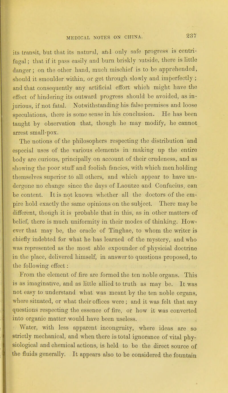 its transit, but that its natural, nfi,l only safe progress is centri- fugal ; that if it pass easily and burn briskly outside, there is little danger; on the other hand, much mischief is to be apprehended, should it smoulder within, or get through slowly and imperfectly ; and that consequently any artificial effort which might have the effect of hindering its outward progress should be avoided, as in- jurious, if not fatal. Notwithstanding his false premises and loose speculations, there is some sense in his conclusion. He has been taught by observation that, though he may modify, he cannot arrest small-pox. The notions of the philosophers respecting the distribution and especial uses of the various elements in making up the entire body are curious, principally on account of their crudeness, and as showing the poor stuff and foolish fancies, with which men holding themselves superior to all others, and which appear to have un- dergone no change since the days of Laoutze and Confucius, can be content. It is not known whether all the doctors of the em- pire hold exactly the same opinions on the subject. There may be different, though it is probable that in this, as in other matters of belief, there is much uniformity in their modes of thinking. How- ever that may be, the oracle of Tinghae, to whom the writer is chiefly indebted for what he has learned of the mystery, and who was represented as the most able expounder of physicial doctrine in the place, delivered himself, in answer to questions proposed, to the following effect: From the element of fire are formed the ten noble organs. This is as imaginative, and as little allied to truth as may be. It was not easy to understand what was meant by the ten noble organs, where situated, or what their offices were; and it was felt that any questions respecting the essence of fire, or how it was converted into organic matter would have been useless. Water, with less apparent incongruity, where ideas are so strictly mechanical, and when there is total ignorance of vital phy- siological and chemical actions, is held to be the direct source of the fluids generally. It appears also to be considered the fountain
