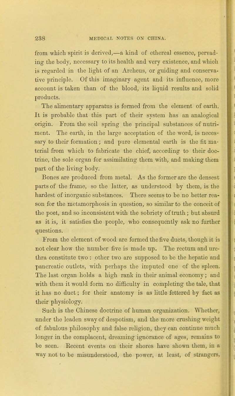 from which spirit is derived,—a kind of ethereal essence, pervad- ing the hody, necessary to its health and very existence, and which is regarded in the light of an Archeus, or guiding and conserva- tive principle. Of this imaginary agent and its influence, more account is taken than of the blood, its liquid results and solid products. The ahmentary apparatus is formed from the element of earth. It is probable that this part of their system has an analogical origin. From the soil spring the principal substances of nutri- ment. The earth, in the large acceptation of the word, is neces- sary to their formation; and pure elemental earth is the fit ma- terial from which to fabricate the chief, according to their doc- trine, the sole organ for assimilating them with, and making them part of the living body. Bones are produced from metal. As the former are the densest parts of the frame, so the latter, as understood by them, is the hardest of inorganic substances. There seems to be no better rea- son for the metamorphosis in question, so similar to the conceit of the poet, and so inconsistent with the sobriety of truth; but absurd as it is, it satisfies the people, who consequently ask no further questions. From the element of wood are fomed the five ducts, though it is not clear how the number five is made up. The rectum and ure- thra constitute two : other two are supposed to be the hepatic and pancreatic outlets, with perhaps the imputed one of the spleen. The last organ holds a high rank in their animal economy; and with them it would form no difficulty in completing the tale, that it has no duct; for their anatomy is as little fettered by fact as their physiology. Such is the Chinese doctrine of human organization. Wliether, under the leaden sway of despotism, and the more crushing weight of fabulous philosophy and false religion, they can continue much longer in the complacent, dreaming ignorance of ages, remains to be seen. Kecent events on their shores have shown tliem, iu a way not to be misunderstood, the power, at least, of strangers.