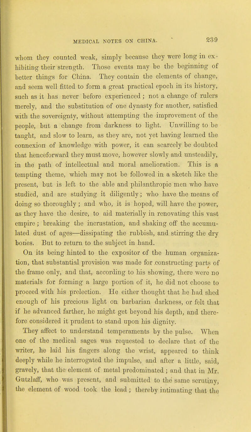 whom they counted weak, simply hecause they were long in ex- hihiting their strength. Those events may he the beginning of better things for China. They contain the elements of change, and seem well fitted to form a great practical epoch in its history, such as it has never before experienced; not a change of rulers merely, and the substitution of one dynasty for another, satisfied with the sovereignty, without attempting the improvement of the people, but a change from darkness to hght. Unwilling to be taught, and slow to learn, as they are, not yet having learned the connexion of knowledge with power, it can scarcely be doubted that henceforward they must move, however slowly and unsteadily, in the path of intellectual and moral amelioration. This is a tempting theme, which may not be followed in a sketch like the present, but is left to the able and philanthropic men who have studied, and are studying it diligently; who have the means of doing so thoroughly; and who, it is hoped, will have the power, as they have the desire, to aid materially in renovating this vast empire; breaking the incrustation, and shaking ofi the accumu- lated dust of ages—dissipating the rubbish, and stirring the dry bones. But to return to the subject in hand. On its being hinted to the expositor of the human organiza- tion, that substantial provision was made for .constructing parts of the frame only, and that, according to his showing, there Avere no materials for forming a large portion of it, he did not choose to proceed with his prelection. He either thought that he had shed enough of his precious light on barbarian darkness, or felt that if he advanced farther, he might get beyond his depth, and there- fore considered it prudent to stand upon his dignity. They aff'ect to understand temperaments by the pulse. Wlien one of the medical sages was requested to declare that of the writer, he laid his fingers along the wrist, appeared to think deeply while he interrogated the impulse, and after a little, said, gravely, that the element of metal predominated ; and that in Mr. Gutzlafl', who was present, and submitted to thei same scrutiny, the element of wood took the lead ; thereby intimating that the