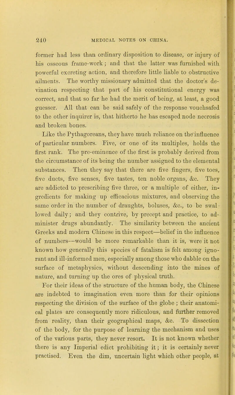 former had less than ordinary disposition to disease, or injury of his osseous frame-work; and that the latter was furnished with powerful excreting action, and therefore little liable to obstructive ailments. The worthy missionary admitted that the doctor's de- vination respecting that part of his constitutional energy was correct, and that so far he had the merit of being, at least, a good guesser. All that can be said safely of the response vouchsafed to the other inquirer is, that hitherto he has escaped node necrosis and broken bones. Like the Pythagoreans, they have much reliance on the influence of particular numbers. Five, or one of its multiples, holds the first rank. The pre-eminence of the first is probably derived from the circumstance of its being the number assigned to the elemental substances. Then they say that there are five fingers, five toes, five ducts, five senses, five tastes, ten noble organs, &c. They are addicted to prescribing five three, or a multiple of either, in- gredients for making up efficacious mixtures, and observing the same order in the number of draughts, boluses, &c., to be swal • lowed daily; and they contrive, by precept and practice, to ad- minister drugs abundantly. The similarity between the ancient Greeks and modern Chinese in this respect—belief in the influence of numbers—would be more remarkable than it is, were it not known how generally this species of fatalism is felt among igno- rant and ill-informed men, especially among those who dabble on the surface of metaphysics, without descending into the mines of nature, and turning up the ores of physical truth. For their ideas of the structure of the human body, the Chinese are indebted to imagination even more than for their opinions respecting the division of the surface of the globe ; their anatomi- cal plates are consequently more ridiculous, and farther removed from reality, than their geographical maps, &c. To dissection of the body, for the purpose of learning the mechanism and uses of the various parts, they never resort. It is not known whether there is any Imperial edict prohibiting it; it is certainly never practised. Even the dim, uncertain light which other people, at