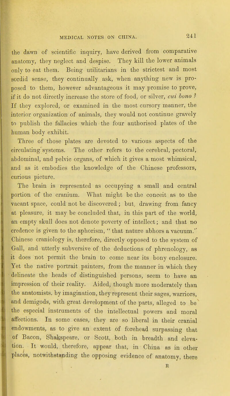 the dawn of scientific inquiry, have derived from comparative anatomy, they neglect and despise. They kill the lower animals only to eat them. Being utilitarians in the strictest and most sordid sense, they continually ask, when anything new is pro- posed to them, however advantageous it may promise to prove, if it do not directly increase the store of food, or silver, cui bono .2 If they explored, or examined in the most cursory manner, the interior organization of animals, they would not continue gravely to puhlish the fallacies which the four authorised plates of the human body exhibit. Three of those plates are devoted to various aspects of the circulating'systems. The other refers to the cerebral, pectoral, abdominal, and pelvic organs, of which it gives a most whimsical, and as it embodies the knowledge of the Chinese professors, curious picture. The brain is represented as occupying a small and central portion of the cranium. What might be the conceit as to the vacant space, could not be discovered ; but^ drawing from fancy at pleasure, it may be concluded that, in this part of the world, an empty skull does not denote poverty of intellect; and that no credence is given to the aphorism,  that nature abhors a vacuum. Chinese craniology is, therefore, directly opposed to the system of Gall, and utterly subversive of the deductions of phrenology, as it does not permit the brain to come near its bony enclosure. Yet the native portrait painters, from the manner in which they dehneate the heads of distinguished persons, seem to have an impression of their reality. Aided, though more moderately than the anatomists, by imagination, they represent their sages, warriors, and demigods, with great development of the parts, alleged to be^ the especial instruments of the intellectual powers and moral affections. In some cases, they are so liberal in their cranial endowments, as to give an extent of forehead surpassing that of Bacon, Shakspeare, or Scott, both in breadth and eleva- tion. It would, therefore, appear that, in China as in other places, notwithstanding the opposing evidence of anatomy, there R