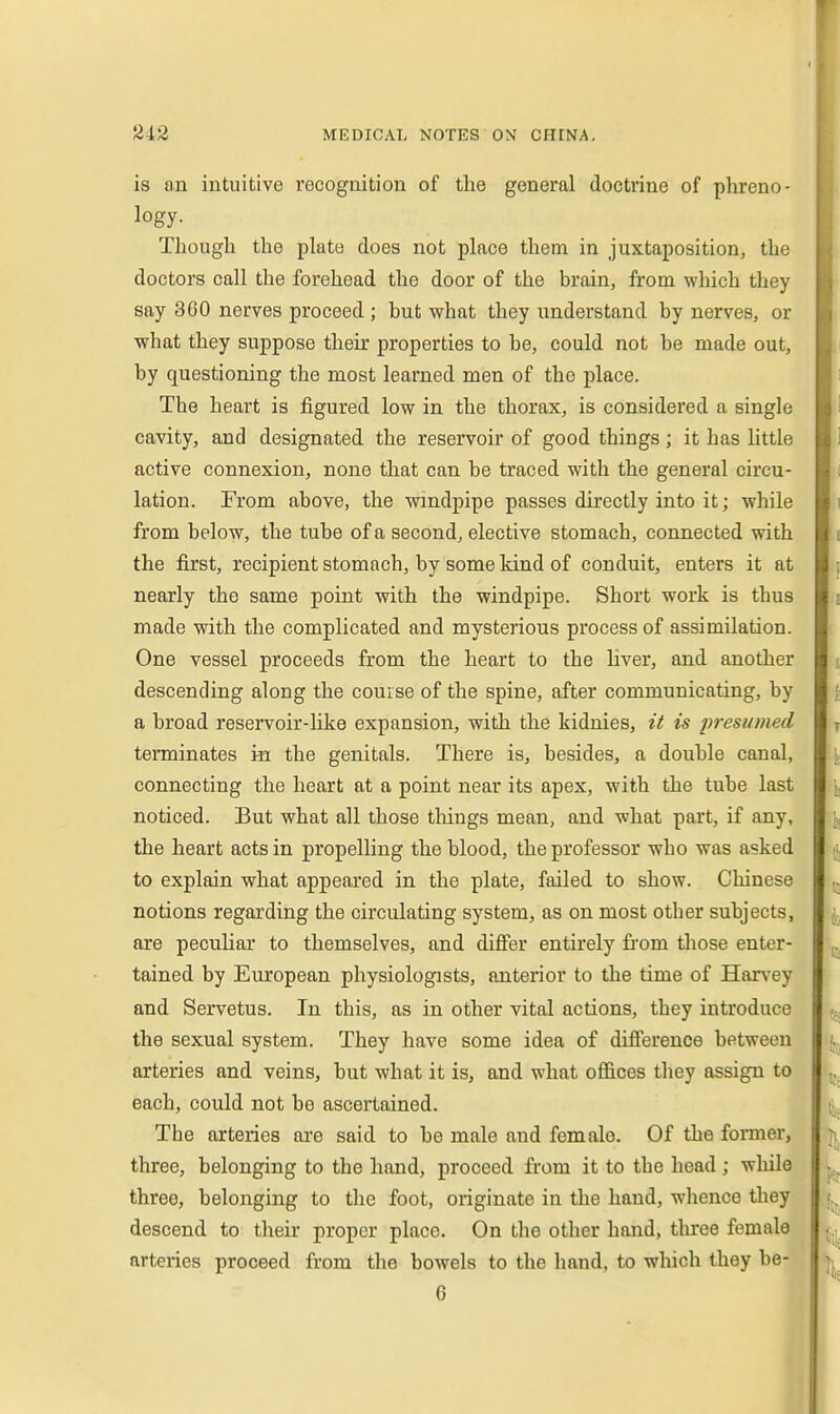 is an intuitive recognition of the general doctiine of phreno- logy. Though the plate does not place them in juxtaposition, the doctors call the forehead the door of the brain, from which they say 360 nerves proceed ; but what they understand by nerves, or what they suppose their properties to be, could not be made out, by questioning the most learned men of the place. The heart is figured low in the thorax, is considered a single cavity, and designated the reservoir of good things; it has little active connexion, none that can be traced with the general circu- lation. From above, the windpipe passes directly into it; while from below, the tube of a second, elective stomach, connected with the first, recipient stomach, by some kind of conduit, enters it at nearly the same point with the windpipe. Short work is thus made with the complicated and mysterious process of assimilation. One vessel proceeds from the heart to the liver, and another descending along the course of the spine, after communicating, by a broad reservoir-Hke expansion, with the kidnies, it is presu?ned terminates in the genitals. There is, besides, a double canal, connecting the heart at a point near its apex, with the tube last noticed. But what all those tilings mean, and what part, if any, the heart acts in propelling the blood, the professor who was asked to explain what appeared in the plate, failed to show. Chinese notions regarding the circulating system, as on most other subjects, are peculiar to themselves, and difier entirely fi-om those enter- tained by European physiologists, anterior to the time of Han^ey and Servetus. In this, as in other vital actions, they introduce the sexual system. They have some idea of difference between arteries and veins, but what it is, and what offices they assign to each, could not be ascertained. The arteries ai-e said to be male and female. Of the former, three, belonging to the hand, proceed from it to the head; while three, belonging to the foot, originate in the hand, whence they descend to their proper place. On the other hand, tliree female arteries proceed from the bowels to the hand, to which they be-