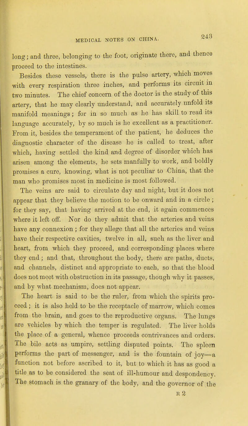 long; and three, belonging to the foot, originate there, and thence proceed to the intestines. Besides these vessels, there is the pulse artery, which moves with every respiration three inches, and performs its circuit in two minutes. The chief concern of the doctor is the study of this artery, that he may clearly understand, and accurately unfold its manifold meanings; for in so much as he has sldll to read its language accurately, by so much is he excellent as a practitioner. From it, besides the temperament of the patient, he deduces the diagnostic character of the disease he is called to treat, after which, having settled the kind and degree of disorder which has arisen among the elements, he sets manfully to work, and boldly promises a cure, kno^vdng, what is not peculiar to China, that the man who promises most in medicine is most followed. The veins are said to circulate day and night, but it does not appear that they believe the motion to be onward and in a circle ; for they say, that having arrived at the end, it again commences where it left off. Nor do they admit that the arteries and veins have any connexion; for they allege that all the arteries and veins have their respective cavities, twelve in all, such as the liver and heart, from which they proceed, and corresponding places where they end; and that, throughout the body, there are paths, ducts, and channels, distinct and appropriate to each, so that the blood does not meet with obstruction in its passage, though why it passes, and by what mechanism, does not appear. The heart is said to be the ruler, from which the spirits pro- ceed ; it is also held to be the receptacle of man'ow, which comes from the brain, and goes to the reproductive organs. The lungs are vehicles by which the temper is regulated. The liver holds the place of a general, whence proceeds contrivances and orders. The bile acts as umpire, setthng disputed points. The spleen performs the part of messenger, and is the fountain of joy—a function not before ascribed to it, but to which it has as good a title as to be considered the seat of ill-humour and despondency. The stomach is the granary of the body, and the governor of the r2