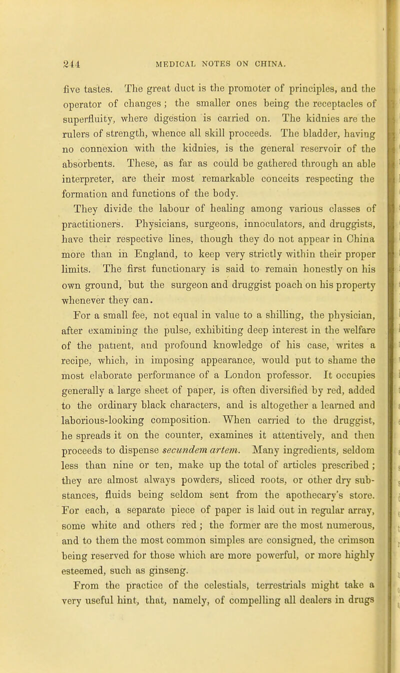 five tastes. The great duct is tlie promoter of principles, and tlie operator of changes; the smaller ones being the receptacles of superfluity, where digestion is carried on. The kidnies are the rulers of strength, whence all skill proceeds. The bladder, having no connexion with the kidnies, is the general reservoir of the absorbents. These, as far as could be gathered through an able interpreter, are their most remarkable conceits respecting the formation and functions of the body. They divide the labour of healing among various classes of practitioners. Physicians, surgeons, innoculators, and druggists, have their respective lines, though they do not appear in China more than in England, to keep very strictly within their proper limits. The first functionary is said to remain honestly on his own ground, but the surgeon and druggist poach on his property whenever they can. For a small fee, not equal in value to a shilling, the physician, after examining the pulse, exhibiting deep interest in the welfare of the patient, and profound knowledge of his case, writes a recipe, which, in imposing appearance, would put to shame the most elaborate performance of a London professor. It occupies generally a large sheet of paper, is often diversified by red, added to the ordinary black characters, and is altogether a learned and laborious-looking composition. When carried to the druggist, he spreads it on the counter, examines it attentively, and then proceeds to dispense secundem arteni. Many ingredients, seldom less than nine or ten, make up the total of articles prescribed; they are almost always powders, sliced roots, or other dry sub- stances, fluids being seldom sent firom the apothecary's store. For each, a separate piece of paper is laid out in regular array, some white and others red; the former are the most numerous, and to them the most common simples are consigned, the crimson being reserved for those which are more powerful, or more highly esteemed, such as ginseng. From the practice of the celestials, terrestrials might take a very useful hint, that, namely, of compelling all dealers in drugs