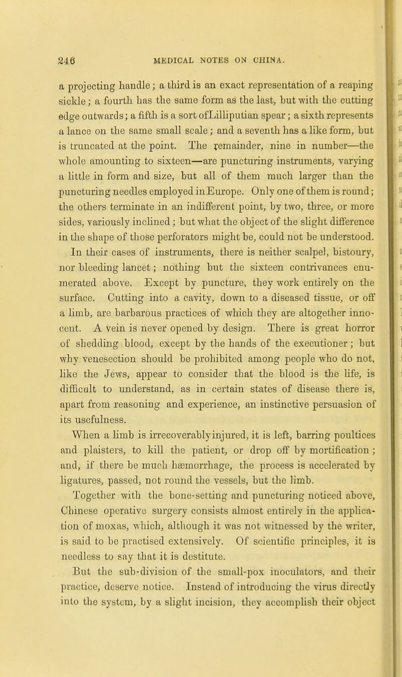a projecting handle; a third is an exact representation of a reaping sickle; a fourth has the same form as the lastj but with the cutting edge outwards; a fifth is a sort ofLilliputian spear; a sixth represents a lance on the same small scale; and a seventh has a like form, but is truncated at the point. The remainder, nine in number—the whole amounting to sixteen—are puncturing instruments, varying a little in form and size, but all of them much larger than the puncturing needles employed in Europe. Only one of them is round ; the others terminate in an indifferent point, by two, three, or more sides, variously inchned; but what the object of the slight difference in the shape of those perforators might be, could not be understood. In their cases of instruments, there is neither scalpel, bistoury, nor bleeding lancet; nothing but the sixteen contrivances enu- merated above. Except by puncture, they work entirely on the surface. Cutting into a cavity, down to a diseased tissue, or off a limb, are barbarous practices of which they are altogether inno- cent. A vein is never opened by design. There is great horror of shedding blood, except by the hands of the executioner; but why venesection should be prohibited among people who do not, like the Jews, appear to consider that the blood is the hfe, is difficult to understand, as in certain states of disease there is, apart from reasoning and experience, an instinctive persuasion of its usefulness. When a limb is irrecoverably injured, it is left, barring poultices and plaisters, to kill the patient, or drop off by mortification ; and, if there be much haemorrhage, the process is accelerated by ligatures, passed, not round the vessels, but the limb. Together with the bone-setting and puncturing noticed above, Chinese operative surgery consists almost entirely in the applica- tion of moxas, which, altliough it was not witnessed by the writer, is said to be practised extensively. Of scientific principles, it is needless to say that it is destitute. But the sub-division of the small-pox iuoculators, and their practice, deserve notice. Instead of introducing the virus directly into the system, by a slight incision, they accomplish their object