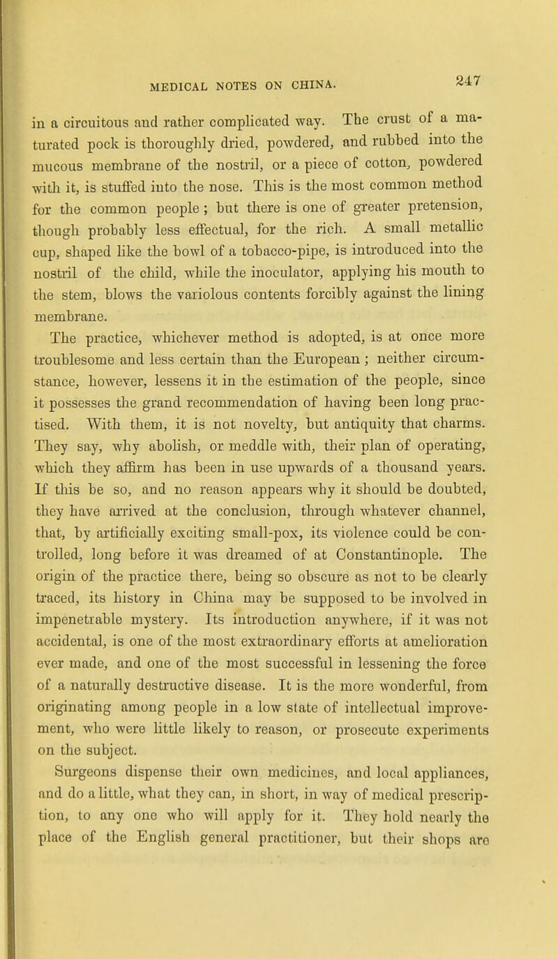 in a circuitous and rather complicated way. Tlie crust of a ma- turated pock is thoroughly dried, powdered, and rubbed into the mucous membrane of the nostril, or a piece of cotton, powdered with it, is stuffed into the nose. This is the most common method for the common people; but there is one of greater pretension, though probably less effectual, for the rich. A small metallic cup, shaped hke the bowl of a tobacco-pipe, is introduced into the nostril of the child, while the inoculator, applying his mouth to the stem, blows the variolous contents forcibly against the lining membrane. The practice, whichever method is adopted, is at once more troublesome and less certain than the European ; neither circum- stance, however, lessens it in the estimation of the people, since it possesses the grand recommendation of having been long prac- tised. With them, it is not novelty, but antiquity that charms. They say, why abolish, or meddle with, their plan of operating, which they affirm has been in use upwards of a thousand years. If tliis be so, and no reason appears why it should be doubted, they have arrived at the conclusion, tlirough whatever channel, that, by artificially exciting small-pox, its violence could be con- trolled, long before it was dreamed of at Constantinople. The origin of the practice there, being so obscure as not to be cleai'ly traced, its history in Cliina may be supposed to be involved in impenetrable mystery. Its introduction anywhere, if it was not accidental, is one of the most extraordinary efforts at amelioration ever made, and one of the most successful in lessening the force of a naturally destructive disease. It is the more wonderful, from originating among people in a low state of intellectual improve- ment, who were little likely to reason, or prosecute experiments on the subject. Surgeons dispense their own medicines, and local appliances, and do a little, what they can, in short, in way of medical prescrip- tion, to any one who will apply for it. They hold nearly the place of the English general practitioner, but their shops are