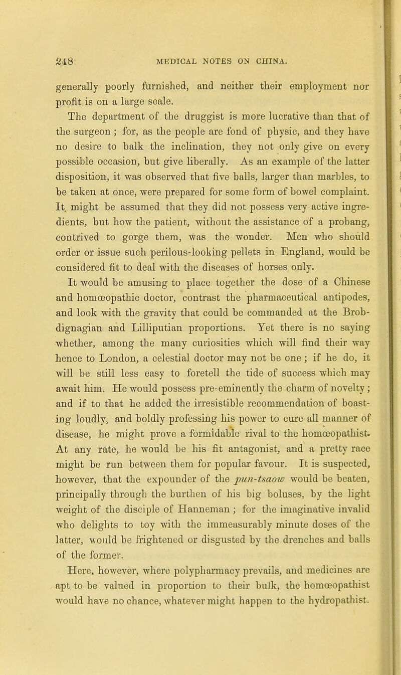 generally poorly furnished, and neither their employment nor profit is on a large scale. The department of the druggist is more lucrative than that of the surgeon ; for, as the people are fond of physic, and they have no desire to halk the inclination, they not only give on every possible occasion, but give liberally. As an example of the latter disposition, it was observed that five balls, larger than marbles, to be taken at once, were prepared for some form of bowel complaint. It. might be assumed that they did not possess very active ingre- dients, but how the patient, without the assistance of a probang, contrived to gorge them, was the wonder. Men who should order or issue such perilous-looking pellets in England, would be considered fit to deal with the diseases of horses only. It would be amusing to place together the dose of a Chinese and homoeopathic doctor, contrast the pharmaceutical antipodes, and look with the gravity that could be commanded at the Brob- dignagian .and Lilliputian proportions. Yet there is no saying whether, among the many curiosities wlaich will find their way hence to London, a celestial doctor may not be one ; if he do, it will be still less easy to foretell the tide of success which may await him. He would possess pre eminently the charm of novelty ; and if to that he added the irresistible recommendation of boast- ing loudly, and boldly professing his power to cure all manner of disease, he might prove a formidable rival to the homceopathist. At any rate, he would be liis fit antagonist, and a pretty race might be run between them for popular favour. It is suspected, however, that the expounder of the pun-tsaow would be beaten, principally through the burthen of his big boluses, by the light weight of the disciple of Hanneman ; for tlie imaginative invalid who delights to toy with the immeasurably minute doses of the latter, would be frightened or disgusted by the drenches and balls of the former. Here, however, where polypharmacy prevails, and medicines are apt to be valued in proportion to their bulk, the homceopathist would have no chance, whatever might happen to the hydropathist.