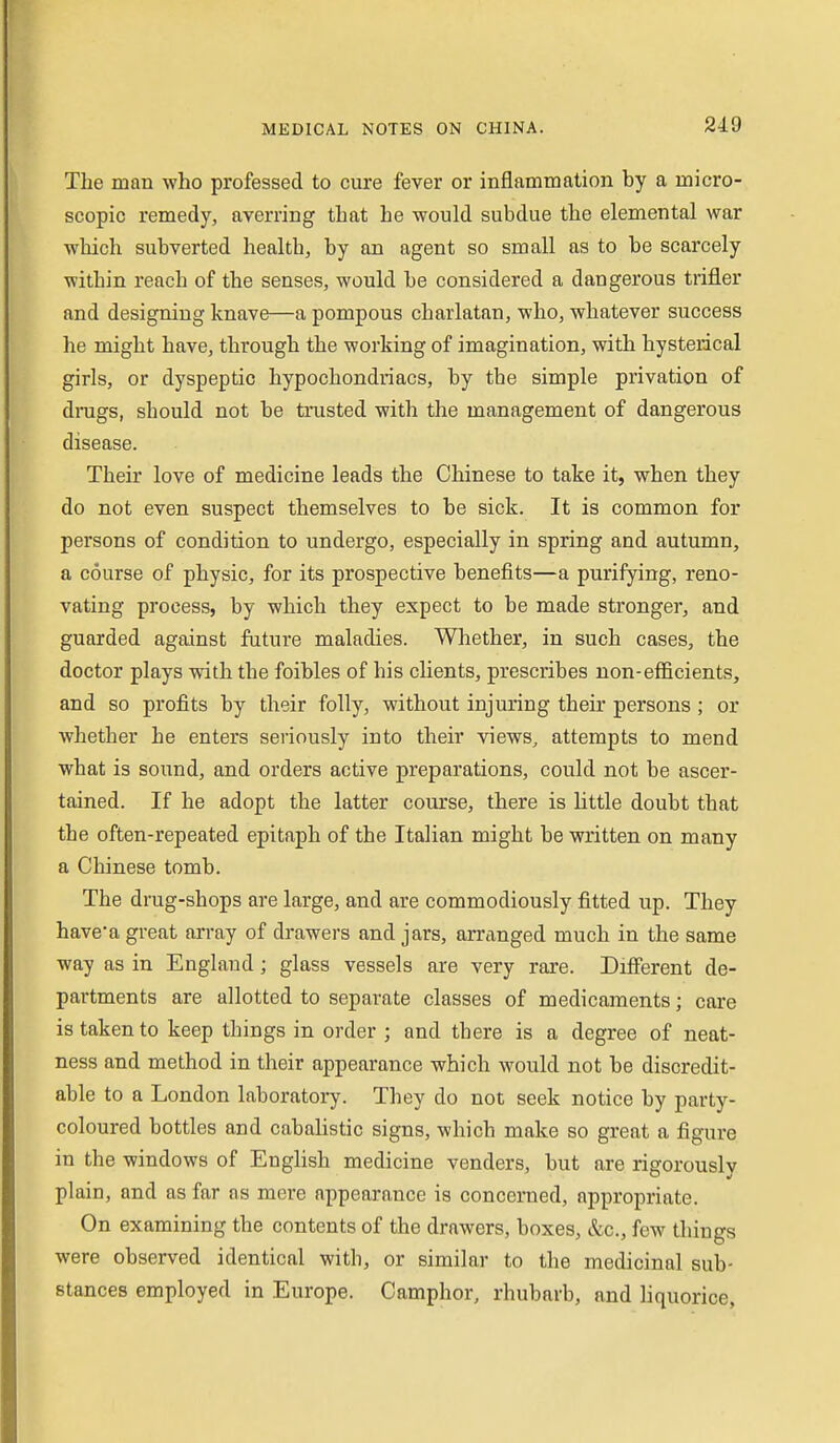 219 The man who professed to cure fever or inflammation by a micro- scopic remedy, averring that he would subdue the elemental war which subverted health, by an agent so small as to be scarcely within reach of the senses, would he considered a dangerous trifler and designing knave—a pompous charlatan, who, whatever success he might have, through the working of imagination, with hysterical girls, or dyspeptic hypochondriacs, by the simple privation of drugs, should not be trusted with the management of dangerous disease. Their love of medicine leads the Chinese to take it, when they do not even suspect themselves to be sick. It is common for persons of condition to undergo, especially in spring and autumn, a course of physic, for its prospective benefits—a purifying, reno- vating process, by which they expect to be made stronger, and guarded against future maladies. Whether, in such cases, the doctor plays with the foibles of his clients, prescribes non-efficients, and so profits by their folly, without injuring their persons; or whether he enters seriously into their views, attempts to mend what is sound, and orders active preparations, could not be ascer- tained. If he adopt the latter course, there is little doubt that the often-repeated epitaph of the Italian might be written on many a Chinese tomb. The drug-shops are large, and are commodiously fitted up. They have'a great array of drawers and jars, arranged much in the same way as in England; glass vessels are very rare. Different de- partments are allotted to separate classes of medicaments; care is taken to keep things in order ; and there is a degree of neat- ness and method in their appearance which would not be discredit- able to a London laboratory. They do not seek notice by party- coloured bottles and cabalistic signs, which make so great a figure in the windows of Enghsh medicine venders, but are rigorously plain, and as far os mere appearance is concerned, appropriate. On examining the contents of the drawers, boxes, &c., few things were observed identical with, or similar to the medicinal sub- stances employed in Europe. Camphor, rhubarb, and liquorice,