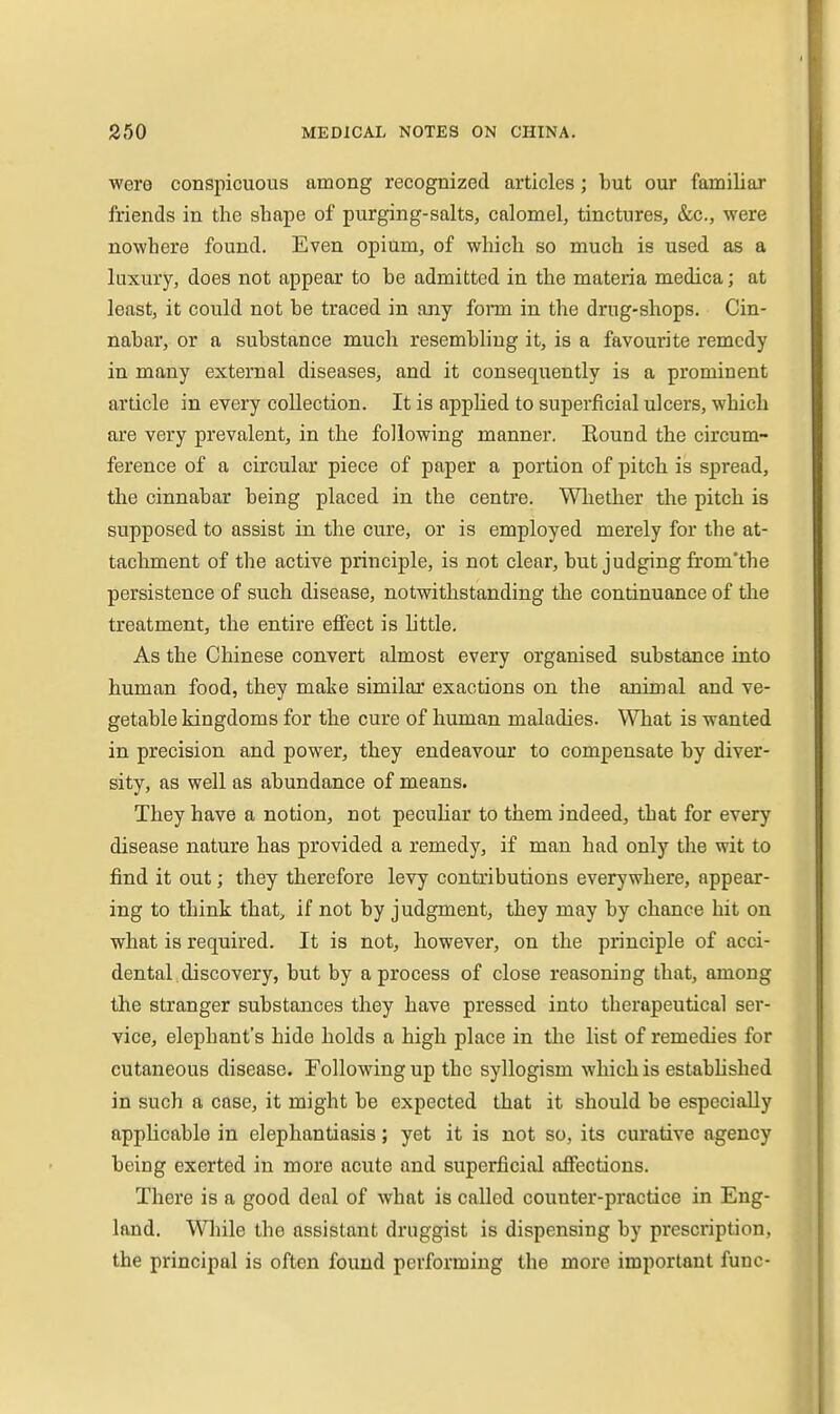 were conspicuous among recognized articles; but our familiar friends in the shape of purging-salts, calomel, tinctures, &.C., were nowhere found. Even opium, of which so much is used as a luxury, does not appear to be admitted in the materia medica; at least, it could not be traced in any form in the drug-shops. Cin- nabar, or a substance much resembhng it, is a favourite remedy in many external diseases, and it consequently is a prominent article in every collection. It is applied to superficial ulcers, which are very prevalent, in the following manner. Bound the circum- ference of a circular piece of paper a portion of pitch is spread, the cinnabar being placed in the centre. Whether the pitch is supposed to assist in the cure, or is employed merely for the at- tachment of the active principle, is not clear, but judging from'the persistence of such disease, notwithstanding the continuance of the treatment, the entire effect is little. As the Chinese convert almost every organised substance into human food, they make similar exactions on the animal and ve- getable kingdoms for the cure of human maladies. What is wanted in precision and power, they endeavour to compensate by diver- sity, as well as abundance of means. They have a notion, not peculiar to them indeed, that for every disease nature has provided a remedy, if man had only the wit to find it out; they therefore levy contributions everywhere, appear- ing to think that, if not by judgment, they may by chance hit on what is required. It is not, however, on the principle of acci- dental, discovery, but by a process of close reasoning that, among the stranger substances they have pressed into therapeutical ser- vice, elephant's hide holds a high place in the list of remedies for cutaneous disease. Following up the syllogism which is established in such a case, it might be expected that it should be especially applicable in elephantiasis; yet it is not so, its curative agency being exerted in more acute and superficial affections. There is a good deal of what is called counter-practice in Eng- land. While the assistant druggist is dispensing by prescription, the principal is often found performing the more important func-