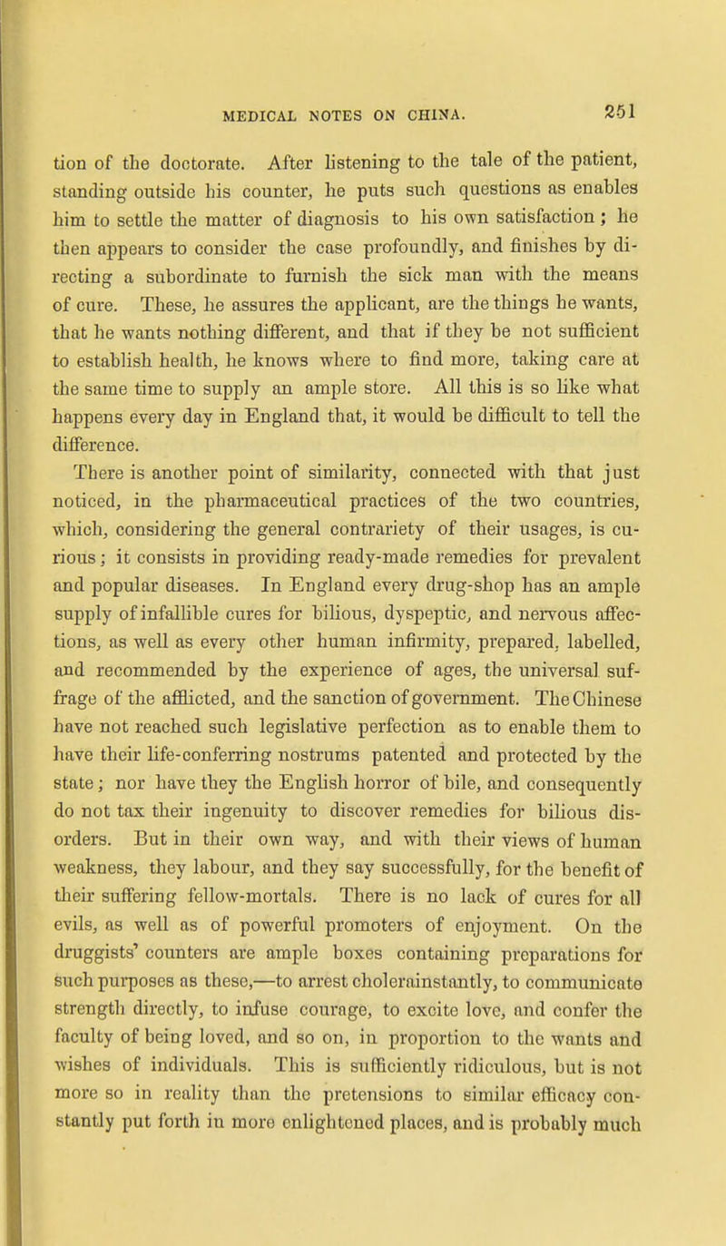 tion of the doctorate. After listening to the tale of the patient, standing outside his counter, he puts such questions as enables him to settle the matter of diagnosis to his own satisfaction; he then appears to consider the case profoundly, and finishes by di- recting a subordinate to furnish the sick man with the means of cure. These, he assures the appUcant, are the things he wants, that he wants nothing different, and that if they be not sufficient to establish health, he knows where to find more, taking care at the same time to supply an ample store. All this is so like what happens every day in England that, it would be difficult to tell the difference. There is another point of similarity, connected with that j ust noticed, in the pharmaceutical practices of the two countries, which, considering the general contrariety of their usages, is cu- rious ; it consists in providing ready-made remedies for prevalent and popular diseases. In England every drug-shop has an ample supply of infallible cures for bilious, dyspeptic, and nervous affec- tions, as well as every other human infirmity, prepared, labelled, and recommended by the experience of ages, the universal suf- frage of the afflicted, and the sanction of government. The Chinese have not reached such legislative perfection as to enable them to have their life-conferring nostrums patented and protected by the state; nor have they the Enghsh horror of bile, and consequently do not tax their ingenuity to discover remedies for bilious dis- orders. But in their own way, and with their views of human weakness, they labour, and they say successfully, for the benefit of their suffering fellow-mortals. There is no lack of cures for all evils, as well as of powerful promoters of enjoyment. On the druggists' counters are ample boxes containing preparations for such pui-poses as these,—to arrest cholerainstantly, to communicate strength directly, to infuse courage, to excite love, and confer the faculty of being loved, and so on, in proportion to the wants and wishes of individuals. This is sufficiently ridiculous, but is not more so in reality than the pretensions to similar efficacy con- stantly put forth in more enlightened places, and is probably much