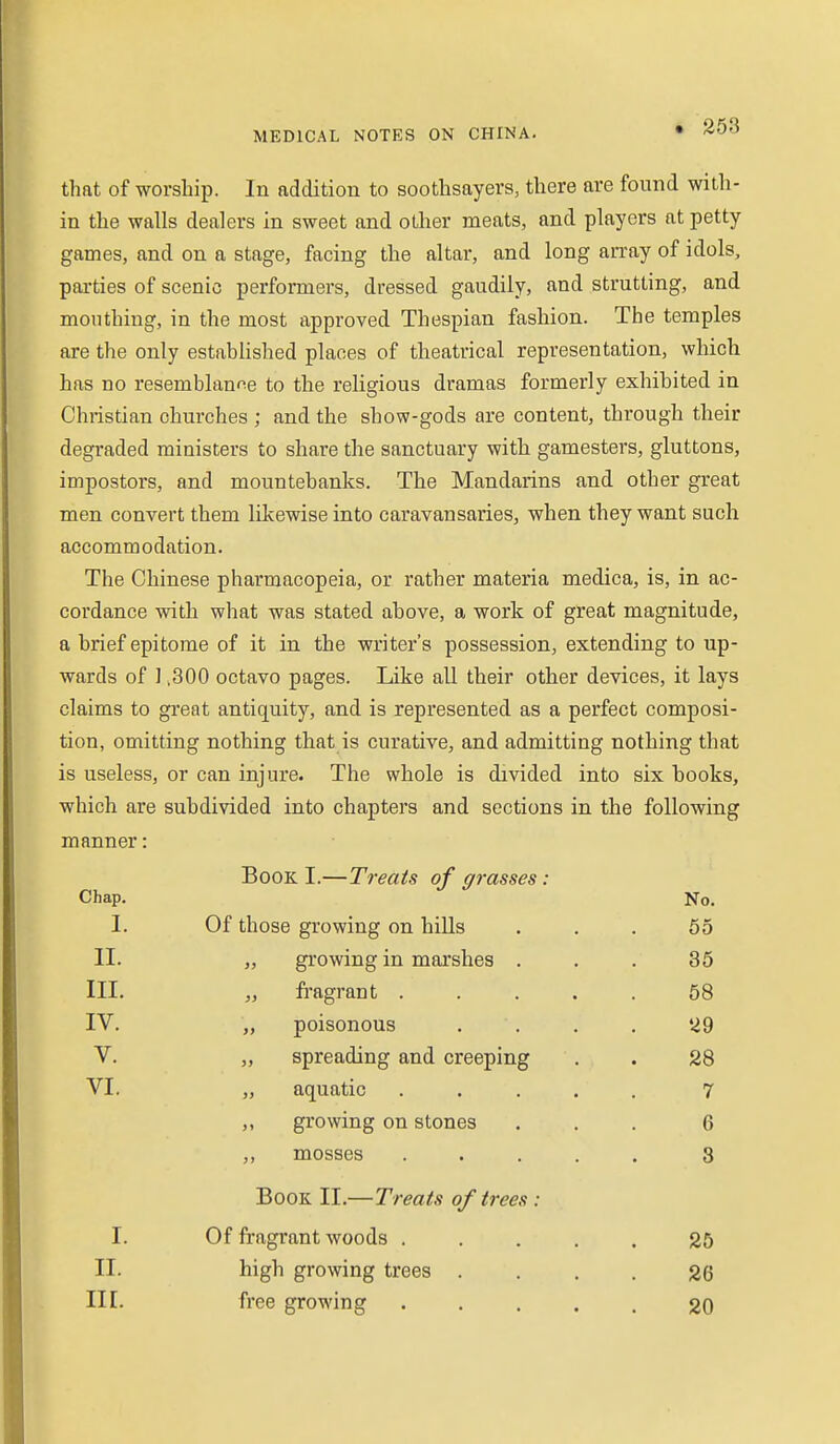 • 258 that of worship. In addition to soothsayers, there are found with- in the walls dealers in sweet and other meats, and players at petty games, and on a stage, facing the altar, and long an-ay of idols, parties of scenic performers, dressed gaudily, and strutting, and mouthing, in the most approved Thespian fashion. The temples are the only established places of theatrical representation, which has no resemblance to the religious dramas formerly exhibited in Christian churches ; and the show-gods are content, through their degraded ministers to share the sanctuary with gamesters, gluttons, impostors, and mountebanks. The Mandarins and other great men convert them lilcewise into caravansaries, when they want such accommodation. The Chinese pharmacopeia, or rather materia medica, is, in ac- cordance with what was stated above, a work of great magnitude, a brief epitome of it in the writer's possession, extending to up- wards of ] ,300 octavo pages. Like all their other devices, it lays claims to great antiquity, and is represented as a perfect composi- tion, omitting nothing that is curative, and admitting nothing that is useless, or can injure. The whole is divided into six books, which are subdivided into chapters and sections in the following manner: Book I.—Treats of grasses : Chap. No. 1. Of those growing on hills . . . 55 II. „ growing in marshes ... 35 III. „ fragrant ..... 58 IV. „ poisonous .... 29 V. „ spreading and creeping . . 28 VI. „ aquatic ..... 7 „ growing on stones ... 6 ,, mosses ..... 8 Book II.—Treats of trees : I. Of fragrant woods ..... 25 II. high growing trees .... 26 III. free growing ..... 20