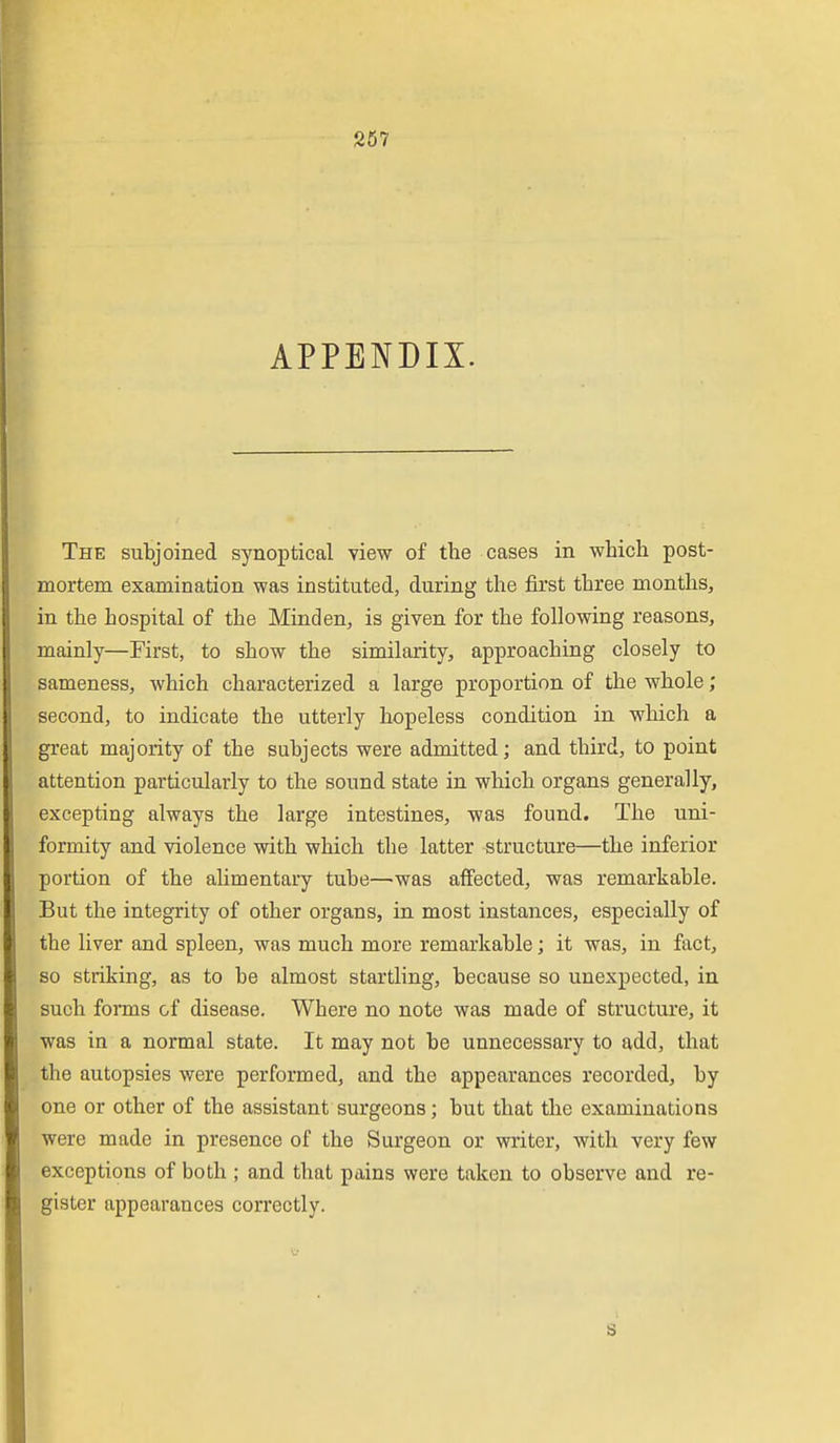 S57 APPENDIX. The subjoined synoptical view of the cases in which post- mortem examination was instituted, during the first three months, in the hospital of the Minden, is given for the following reasons, mainly—First, to show the similarity, approaching closely to sameness, which characterized a large proportion of the whole; second, to indicate the utterly hopeless condition in which a great majority of the subjects were admitted; and third, to point attention particularly to the sound state in which organs generally, excepting always the large intestines, was found. The uni- formity and violence with which the latter structure—the inferior portion of the alimentary tube—^was affected, was remarkable. But the integrity of other organs, in most instances, especially of the liver and spleen, was much more remarkable; it was, in fact, so striking, as to be almost startling, because so unexpected, in such fonns of disease. Where no note was made of structure, it was in a normal state. It may not be unnecessary to add, that the autopsies were performed, and the appearances recorded, by one or other of the assistant surgeons; but that the examinations were made in presence of the Surgeon or writer, with very few exceptions of both ; and that pains were taken to observe and re- gister appearances correctly.
