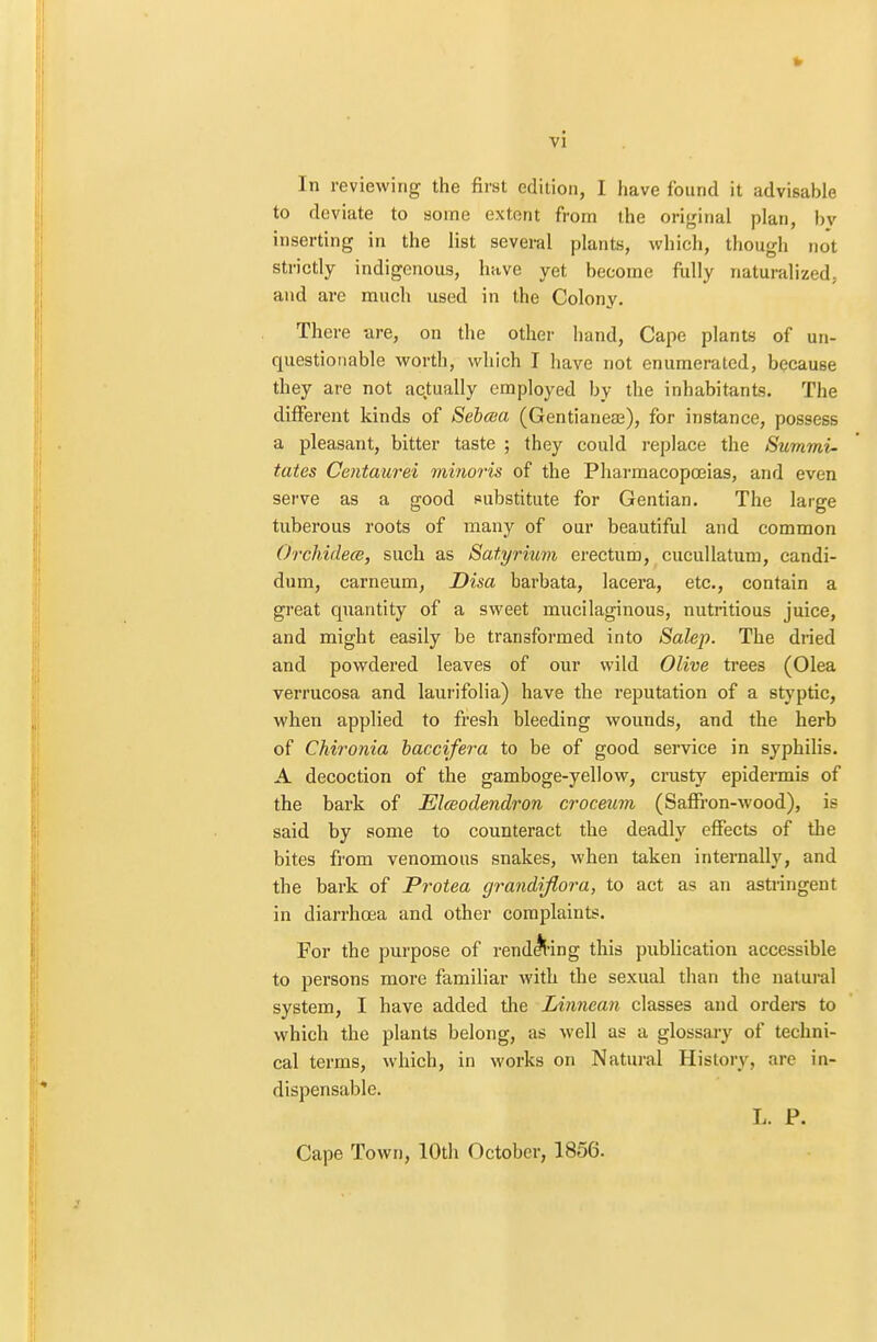 vi In reviewing the first edition, I have found it advisable to deviate to some extent from the original plan, by inserting in the list several plants, which, though not strictly indigenous, have yet become fully naturalized, and are much used in the Colony. There are, on the other hand, Cape plants of un- questionable worth, which I have not enumerated, because they are not actually employed by the inhabitants. The different kinds of Sebaa (Gentianeae), for instance, possess a pleasant, bitter taste ; they could replace the Summi- tates Centaurei minoris of the Pharmacopoeias, and even serve as a good substitute for Gentian. The large tuberous roots of many of our beautiful and common Ordhidece, such as Satyrium erectum, cucullatum, candi- dum, carneum, Disa barbata, lacera, etc., contain a great quantity of a sweet mucilaginous, nutritious juice, and might easily be transformed into Salep. The dried and powdered leaves of our wild Olive trees (Olea verrucosa and laurifolia) have the reputation of a styptic, when applied to fresh bleeding wounds, and the herb of Chironia baccifera to be of good service in syphilis. A decoction of the gamboge-yellow, crusty epidermis of the bark of Elceodendron croceum (Saffron-wood), is said by some to counteract the deadly effects of the bites from venomous snakes, when taken internally, and the bark of Protea grandflora, to act as an astringent in diarrhoea and other complaints. For the purpose of rendering this publication accessible to persons more familiar with the sexual than the natural system, I have added the Linnean classes and orders to which the plants belong, as well as a glossary of techni- cal terms, which, in works on Natural History, are in- dispensable. L. P. Cape Town, 10th October, 1856.