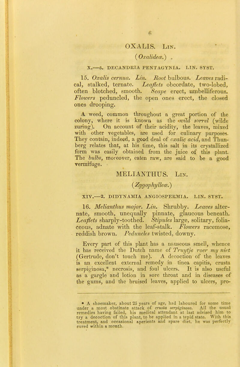 OXALIS. Lin. (Oxalidece,) . X.—5. DECANDRIA PENTAGYNI A. LIN. SY8T. 15. Oxalis cernua. Lin. Boot bulbous. Leaves radi- cal, stalked, ternate. Leaflets obcordate, two-lobed, often blotched, smooth. Scape erect, umbelliferous. Flowers peduncled, the open ones erect, the closed ones drooping. A weed, common throughout a great portion of the colony, -where it is known as the >wild sorrel (wilde zuring). On account of their acidity, the leaves, mixed with other vegetables, are used for culinary purposes. They contain, indeed, a good deal of oxalic acid, and Thun- berg relates that, at his time, this salt in its crystallized form was easily obtained from the juice of this plant. The bulbs, moreover, eaten raw, are said to be a good vermifuge. MELIANTHUS. Lin. (Zygophyllea.) XIV.—2. DIDYNAMIA ANGIOSPERMIA. LIN. SYST. 16. Melianthus major. Lin. Shrubby. Leaves alter- nate, smooth, unequally pinnate, glaucous beneath. Leaflets sharply-toothed. Stipules large, solitary, folia- ceous, adnate with the leaf-stalk. Flowers racemose, reddish brown. Peduncles twisted, downy. Every part of this plant has a nauseous smell, whence it has received the Dutch name of Truytje roer my niet (Gertrude, don't touch me). A decoction of the leaves is an excellent external remedy in tinea capitis, crusta serpiginosa,* necrosis, and foul ulcers. It is also useful as a gargle and lotion in sore throat and in diseases of the gums, and the bruised leaves, applied to ulcers, pro- • A shoemaker, about 25 years of age, had laboured for some time under a most obstinate attack of crusta serpiginosa. All the usual remedies having failed, his medical attendant at last advised him to try a decoction of this plant, to be applied in a tepid state. With this treatment, and occasional aperients and spare diet, he was perfectly cured within a month.