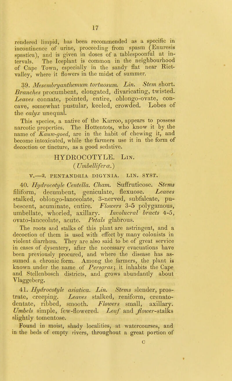 rendered limpid, has been recommended as a specific in incontinence of urine, proceeding from spasm (Enuresis spastica), and is given in doses of a tablespoonful at in- tervals. The Iceplant is common in the neighbourhood of Cape Town, especially in the sandy flat near Riet- valley, where it flowers in the midst of summer. 39. Mesembryanthemum tortuosum. Lin. Stem short. Branches procumbent, elongated, divaricating, twisted. Leaves connate, pointed, entire, oblongo-ovate, con- cave, somewhat pustular, keeled, crowded. Lobes of the calyx unequal. This species, a native of the Karroo, appears to possess narcotic properties. The Hottentots, who know it by the name of Kauro-goed, are in the habit of chewing it, and become intoxicated, while the farmers use it in the form of decoction or tincture, as a good sedative. HYDROCOTYLE. Lin. ( Umbelliferce.) V.—2. PENTANDRIA DIGYNIA. LIN. STST. 40. Hydrocotyle Centella. Cham. Suffruticose. Stems filiform, decumbent, geniculate, flexuose. Leaves stalked, oblongo-lanceolate, 3-nerved, subfalcate, pu- bescent, acuminate, entire. Flowers 3-5 polygamous, umbellate, whorled, axillary. Involucral bracts 4-5, ovato-lanceolate, acute. Petals glabrous. The roots and stalks of this plant are astringent, and a decoction of them is used with effect by many colonists in violent diarrhoea. They are also said to be of great service in cases of dysentery, after the necessary evacuations have been previously procured, and where the disease has as- sumed a chronic form. Among the farmers, the plant is known under the name of Persgras; it inhabits the Cape and Stellenbosch districts, and grows abundantly about Vlaggeberg. 41. Hydrocotyle asiatica. Lin. Stems slender, pros- trate, creeping. Leaves stalked, reniform, crenato- dentate, ribbed, smooth. Flowers small, axillary. Umbels simple, few-flowered. Leaf and Jlower-stalks slightly tomentose. Found in moist, shady localities, at watercourses, and in the beds of empty rivers, throughout a great portion of C
