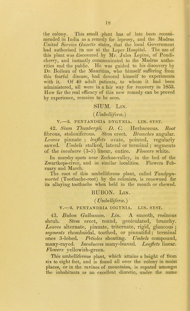 the colony. This small plant has of late been recom- mended in India as a remedy for leprosy, and the Madras United Service Gazette states, that the local Government had authorised its use at the Leper Hospital. The use of this plant was discovered by Mr. Jules Lepine, of Pondi- cherry, and instantly communicated to the Madras autho- rities and the public. He was guided to his discovery by Dr. Boileau of the Mauritius, who himself suffering from this fearful disease, had devoted himself to experiments with it. Of 40 adult patients, to whom it had been administered, all were in a fair way for recovery in 1853. How far the real efficacy of this new remedy can be proved by experience, remains to be seen. SIUM. Lin. {Umbelliferm.) V.—2. PENTANDRIA DYGYNIA. LIN. SYST. 42. Sium Thunbergii. D. C. Herbaceous. Root fibrous, stoloniferous. Stem erect. Branches angular. Leaves pinnate ; leaflets ovate, pointed, regularly sawed. Umbels stalked, lateral or terminal; segments of the involucre (3-5) linear, entire. Flowers white. In marshy spots near Zeekoe-valley, in the bed of the Zwartkops-river, and in similar localities. Flowers Feb- ruary and March. The root of this umbelliferous plant, called Tandpyn- wortel (Toothache-root) by the colonists, is renowned for its allaying toothache when held in the mouth or chewed. BUBON. Lin. ( Umbelliferce.) V.—2. PENTANDRIA DIGYNIA. LIN. SYST. 43. Bubon Galbanum. Lin. A smooth, resinous shrub. Stem erect, round, geniculated, branchy. Leaves alternate, pinnate, triternate, rigid, glaucous ; segments rhomboidal, toothed, or pinnatifid; terminal ones 3-lobed. Petioles sheating. Umbels compound, many-rayed. Involucres many-leaved. Leaflets linear. Flowers yellowish-green. This umbelliferous plant, which attains a height of from six to eight feet, and is found all over the colony in moist places, or in the ravines of mountains, is reputed amongst the inhabitants as an excellent diuretic, under the name