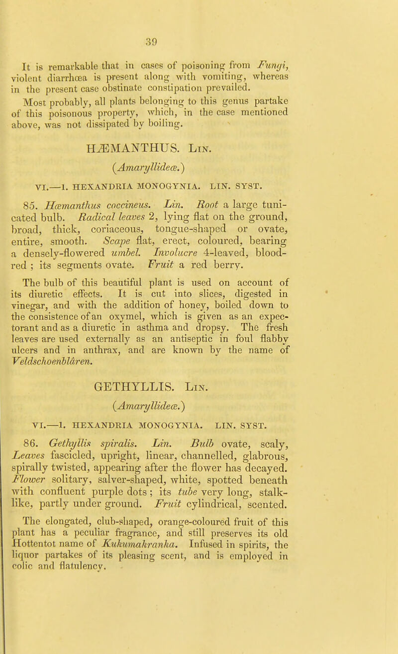 It is remarkable that in cases of poisoning from Funyi, violent diarrhoea is present along with vomiting, whereas in the present case obstinate constipation prevailed. Most probably, all plants belonging to this genus partake of this poisonous property, which, in the case mentioned above, was not dissipated by boiling. HiEMANTHUS. Lin. (Amaryllidece.) VI.—1. HEXANDRIA MONOGYNIA. LIN. SY8T. 85. Hcemanthus coccineus. Lin. Root a large tuni- cated bulb. Radical leaves 2, lying flat on the ground, broad, thick, coriaceous, tongue-shaped or ovate, entire, smooth. Scape flat, erect, coloured, bearing a densely-flowered umbel. Involucre 4-leaved, blood- red ; its segments ovate. Fruit a red berry. The bulb of this beautiful plant is used on account of its diuretic effects. It is cut into slices, digested in vinegar, and with the addition of honey, boiled down to the consistence of an oxymel, which is given as an expec- torant and as a diuretic in asthma and dropsy. The fresh leaves are used externally as an antiseptic in foul flabby ulcers and in anthrax, and are known by the name of Veldschoenbldren. GETHYLLIS. Lin. (Amaryllidea.) VI.—I. HEXANDRIA MONOGYNIA. LIN. SYST. 86. Gethyllis spiralis. Lin. Bulb ovate, scaly, Leaves fascicled, upright, linear, channelled, glabrous, spirally twisted, appearing after the flower has decayed. Flower solitary, salver-shaped, white, spotted beneath with confluent purple dots; its tube very long, stalk- like, partly under ground. Fruit cylindrical, scented. The elongated, club-shaped, orange-coloured fruit of this plant has a peculiar fragrance, and still preserves its old Hottentot name of Kukumakranka. Infused in spirits, the liquor partakes of its pleasing scent, and is employed in colic and flatulency.