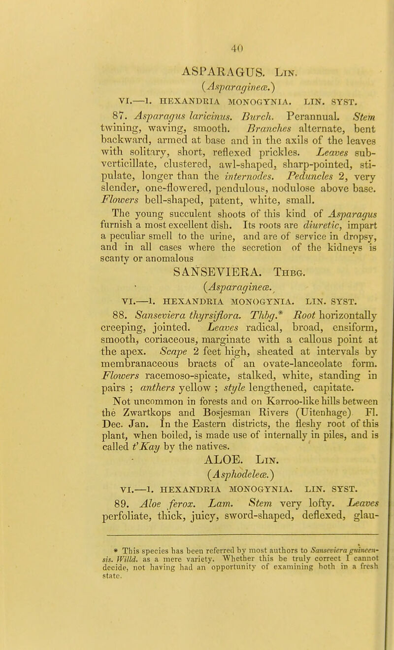 4(1 ASPARAGUS. Lin. (Asparaginece.) VI.—1. TIEXANDTUA MONOGYNIA. LIN. SYST. 87. Asparagus laricinus. Durch. Perannual. Stem twining, waving, smooth. Branches alternate, bent backward, armed at base and in the axils of the leaves with solitary, short, reflexed prickles. Leaves sub- vcrticillate, clustered, awl-shaped, sharp-pointed, sti- pulate, longer than the mternodes. Peduncles 2, very slender, one-flowered, pendulous, nodulose above base. Flowers bell-shaped, patent, white, small. The young succulent shoots of this kind of Asparagus furnish a most excellent dish. Its roots are diuretic, impart a peculiar smell to the urine, and are of service in dropsy, and in all cases where the secretion of the kidneys is scanty or anomalous SANSEVIERA. Thbg. {Asparaginea. VI.—1. HEXANDRIA MONOGYNIA. LIN. SYST. 88. Sanseviera thyrsifiora. Thbg* Root horizontally creeping, jointed. Leaves radical, broad, ensiform, smooth, coriaceous, marginate with a callous point at the apex. Scape 2 feet high, sheated at intervals by membranaceous bracts of an ovate-lanceolate form. Floivers racemoso-spicate, stalked, white, standing in pairs ; anthers yellow ; style lengthened, capitate. Not uncommon in forests and on Karroo-like hills between the Zwartkops and Bosjesman Rivers (Uitenhage) Fl. Dec. Jan. In the Eastern districts, the fleshy root of this plant, when boiled, is made use of internally in piles, and is called t'Kay by the natives. ALOE. Lin. (Asphodelea.) VI.—1. HEXANDRIA MONOGYNIA. LIN. SYST. 89. Aloe ferox. Lam. Stem very lofty. Leaves perfoliate, thick, juicy, sword-shaped, deflexed, glau- * This species has heen referred by most authors to Sanseviera gtiineen- sis. Willd. as a mere variety. Whether this be truly correct I cannot decide, not having had an opportunity of examining hoth in a fresh state.