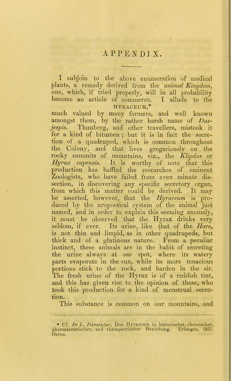APPENDIX. I subjoin to the above enumeration of medical plants, a remedy derived from the animal Kingdom, one, which, if tried properly, will in all probability become an article of commerce. I allude to the HYKACEUM,* much valued by many farmers, and well known amongst them, by the rather harsh name of Das- jespis. Thunberg, and other travellers, mistook it for a kind of bitumen ; but it is in fact the secre- tion of a quadruped, which is common throughout the Colony, and that lives gregariously on the rocky summits of mountains, viz., the Klipdas or Hyrax capensis. It is worthy of note that this production has baffled the researches of eminent Zoologists, who have failed from even minute dis- section, in discovering any specific secretory organ, from which this matter could be derived. It may be asserted, however, that the Hyraceum is pro- duced by the uropoetical system of the animal just named, and in order to explain this seeming anomaly, it must be observed that the Hyrax drinks very seldom, if ever. Its urine, like that of the Hare, is not thin and limpid, as in other quadrupeds, but thick and of a glutinous nature. From a peculiar instinct, these animals are in the habit of secreting the urine always at one spot, where its watery parts evaporate in the sun, while its more tenacious portions stick to the rock, and harden in the air. The fresh urine of the Hyrax is of a reddish tint, and this has given rise to the opinion of those, who took this production for a kind of menstrual secre- tion. This substance is common on our mountains, and * Cf. Dr L. Fikentscher, Das Hyraceum in historischer, oheniischer, Sharmaceutischer, and therapeutischer Beziehung. Erlangen, 1851. 'CtYO.