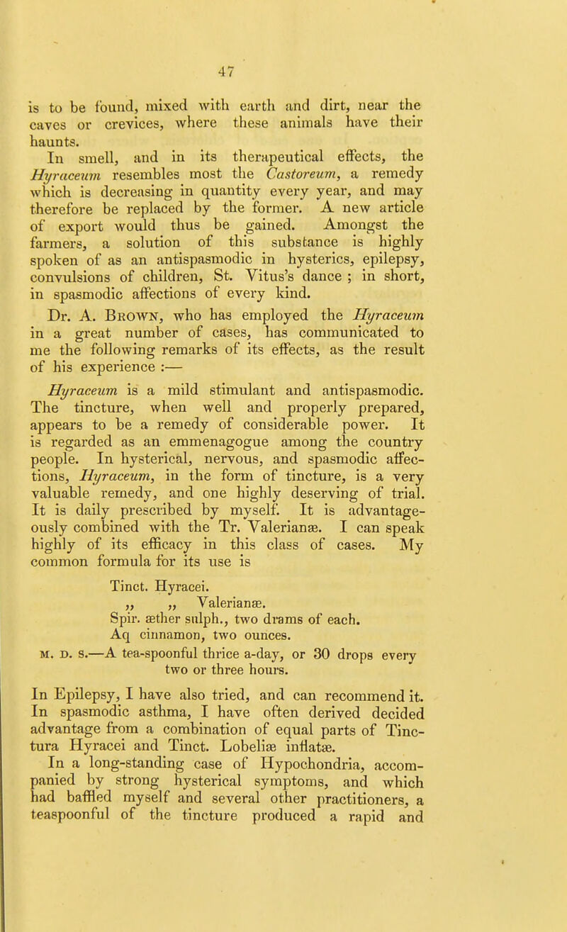 4 7 is to be found, mixed with earth and dirt, near the caves or crevices, where these animals have their haunts. In smell, and in its therapeutical effects, the Hyraceum resembles most the Castoreum, a remedy which is decreasing in quantity every year, and may therefore be replaced by the former. A new article of export would thus be gained. Amongst the farmers, a solution of this substance is highly spoken of as an antispasmodic in hysterics, epilepsy, convulsions of children, St. Vitus's dance ; in short, in spasmodic affections of every kind. Dr. A. Brown, who has employed the Hyraceum in a great number of cases, has communicated to me the following remarks of its effects, as the result of his experience :— Hyraceum is a mild stimulant and antispasmodic. The tincture, when well and properly prepared, appears to be a remedy of considerable power. It is regarded as an emmenagogue among the country people. In hysterical, nervous, and spasmodic affec- tions, Hyraceum, in the form of tincture, is a very valuable remedy, and one highly deserving of trial. It is daily prescribed by myself. It is advantage- ously combined with the Tr. Valerianae. I can speak highly of its efficacy in this class of cases. My common formula for its use is Tinct. Hyracei. „ „ Valerianae. Spir. aedier sulph., two drams of each. Aq cinnamon, two ounces. m. d. s.—A tea-spoonful thrice a-day, or 30 drops every two or three hours. In Epilepsy, I have also tried, and can recommend it. In spasmodic asthma, I have often derived decided advantage from a combination of equal parts of Tinc- tura Hyracei and Tinct. Lobeliae infiatae. In a long-standing case of Hypochondria, accom- panied by strong hysterical symptoms, and which had baffled myself and several other practitioners, a teaspoonful of the tincture produced a rapid and