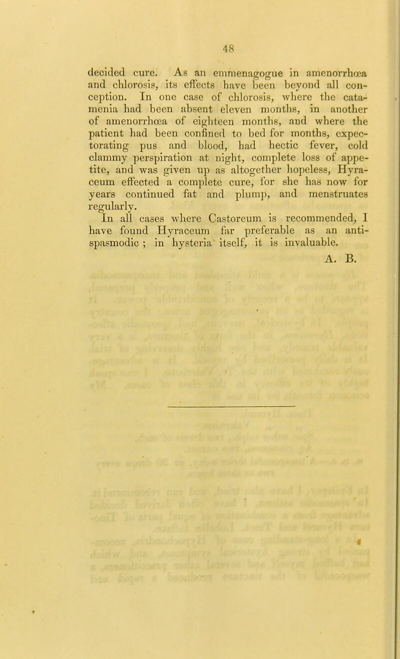 decided cure. As an emmenagogue in amenorrhea and chlorosis, its effects have been beyond all con- ception. In one case of chlorosis, where the cata- menia had been absent eleven months, in another of amenorrhea of eighteen months, and where the patient had been confined to bed for months, expec- torating pus and blood, had hectic fever, cold clammy perspiration at night, complete loss of appe- tite, and was given up as altogether hopeless, Hyra- ceum effected a complete cure, for she has now for years continued fat and plump, and menstruates regularly. In all cases where Castoreum is recommended, I have found Hyraceum far preferable as an anti- spasmodic ; in hysteria itself, it is invaluable. A. B.