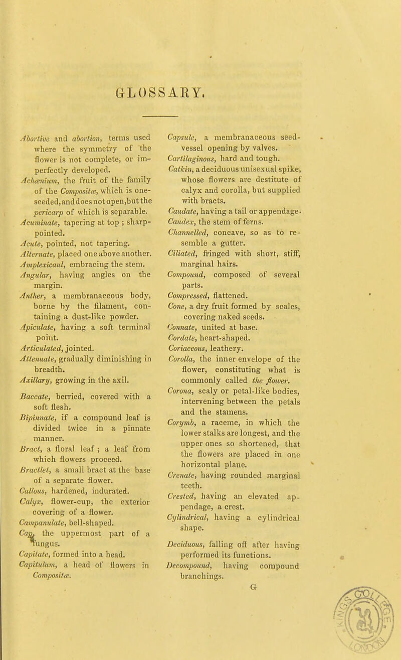 GLOSSARY. Abortive and abortion, terms used where the symmetry of the flower is not complete, or im- perfectly developed. Acluenium, the fruit of the family of the Composite, which is one- seeded.anddoes not open,but the pericarp of which is separable. Acuminate, tapering at top ; sharp- pointed. Acute, pointed, not tapering. Alternate, placed one above another. Amplexicaul, embracing the stem. Angular, having angles on the margin. Anther, a membranaceous body, borne by the filament, con- taining a dust-like powder. Apiculate, having a soft terminal point. Articulated, jointed. Attenuate, gradually diminishing in breadth. Axillary, growing in the axil. Baccate, berried, covered with a soft flesh. Bipinnate, if a compound leaf is divided twice in a pinnate manner. Bract, a floral leaf ; a leaf from which flowers proceed. Bractlet, a small bract at the base of a separate flower. Callous, hardened, indurated. Calyx, flower-cup, the exterior covering of a flower. Campanulate, bell-shaped. Can. the uppermost part of a Tungus. Capitate, formed into a head. Capitulum, a head of flowers in Composite. Capsule, a membranaceous seed- vessel opening by valves. Cartilaginous, hard and tough. Catkin, a deciduous unisexual spike, whose flowers are destitute of calyx and corolla, but supplied with bracts. Caudate, having a tail or appendage- Comdex, the stem of ferns. Channelled, concave, so as to re- semble a gutter. Ciliated, fringed with short, stiff, marginal hairs. Compound, composed of several parts. Compressed, flattened. Cone, a dry fruit formed by scales, covering naked seeds. Connate, united at base. Cordate, heart-shaped. Coriaceous, leathery. Corolla, the inner envelope of the flower, constituting what is commonly called the flower. Corona, scaly or petal-like bodies, intervening between the petals and the stamens. Corymb, a raceme, in which the lower stalks are longest, and the upper ones so shortened, that the flowers are placed in one horizontal plane. Crenate, having rounded marginal teeth. Crested, having an elevated ap- pendage, a crest. Cylindrical, having a cylindrical shape. Deciduous, falling of! after having performed its functions. Decompound, having compound branchings. G