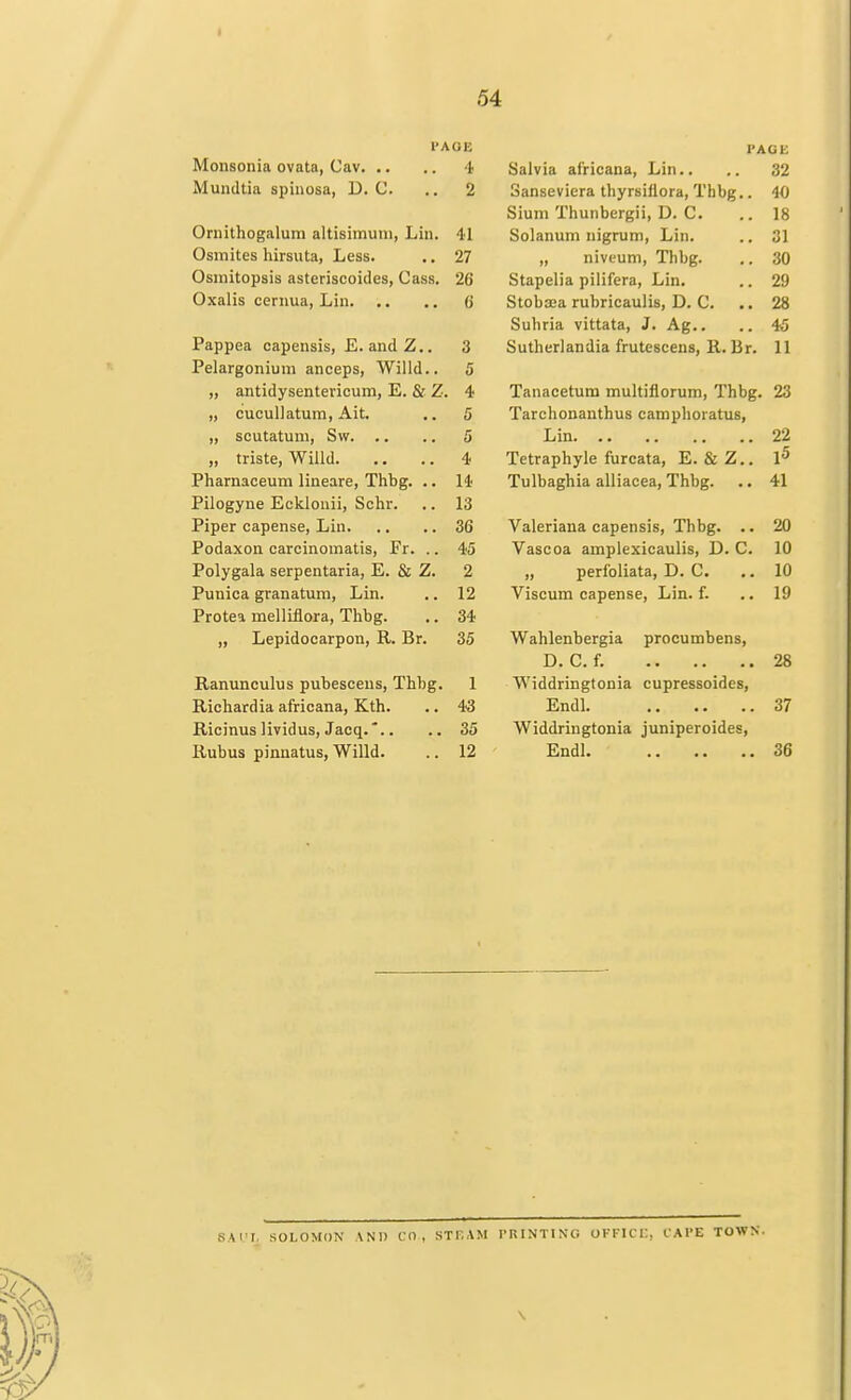 PAOE Monsonia ovata, Cav 4 Mundtia spinosa, D. C. .. 2 Ornithogalum altisimuni, Lin. 41 Osmites hirsuta, Less. .. 27 Osmitopsis asteriscoides, Cass. 26 Oxalis cernua, Lin (j Pappea oapensis, E. andZ.. 3 Pelargonium anceps, Willd.. 5 „ antidysentericum, E. & Z. 4 „ cucullatum, Ait. .. 5 „ scutatum, Svv 5 „ triste, Willd 4 Pharnaceum lineare, Thbg. .. 14 Pilogyne Ecklonii, Schr. .. 13 Piper capense, Lin 36 Podaxon carcinomatis, Fr. .. 45 Polygala serpentaria, E. & Z. 2 Punica granatum, Lin. .. 12 Protea melliflora, Thbg. .. 34 „ Lepidocarpon, R. Br. 35 Ranunculus pubescens, Thbg. 1 Richardia africana, Kth. .. 43 Ricinus lividus, Jacq.*.. .. 35 Rubus pinnatus, Willd. .. 12 PAGE Salvia africana, Lin.. .. 32 Sanseviera tbyrsillora, Thbg.. 40 Sium Thunbergii, D. C. .. 18 Solanum nigrum, Lin. .. 31 „ niveum, Thbg. .. 30 Stapelia pilifera, Lin. .. 29 Stobaea rubricaulis, D. C. .. 28 Suhria vittata, J. Ag.. .. 45 Sutherlandia frutescens, R. Br. 11 Tanacetum multiflorum, Thbg. 23 Tarchonanthus camphoratus, Lin 22 Tetraphyle furcata, E. & Z.. I5 Tulbaghia alliacea, Thbg. .. 41 Valeriana capensis, Thbg. .. 20 Vascoa amplexicaulis, D. C. 10 „ perfoliata, D. C. .. 10 Viscum capense, Lin. f. ..19 Wahlenbergia procumbens, D. C. f. 28 Widdringtonia cupressoides, Endl 37 Widdringtonia juniperoides, Endl. 36 SAUL SOLOMON AND CD, ST F.AM PRINTING OFFICE, CAPE TOWN.