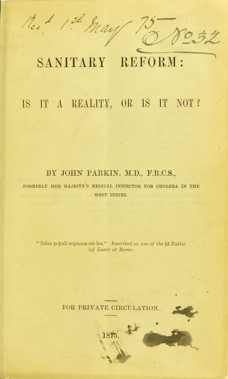 SANITARY REFORM: IS IT A liEALITY, OR IS IT NOT ? BY JOHN PARKIN, M.D., P.K.C.S., FOKMERLY HER MAJESTY'S MEDICAL INSPECTOR FOR CHOLERA IN THE WEST INDIES.  Salus poi)uli suprcma est lex. Inscribed on one of the 12 Tablas {of Laws) at Borne.