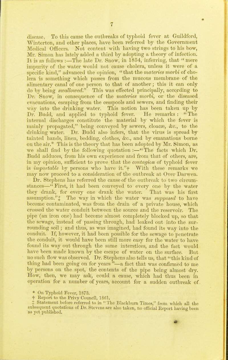 disease. To this cause the outbreaks of typhoid fever at Guildford, Winterton, and other places, have been i-eferred by the Government Medical Officers. Not content -svith having two strings to his bow, Mr. Simon has lately added a third by adopting a theory of infection. It is as follows :—The late Dr. Snow, in 1854, inferring, that  mere impurity of the water would not cause cholera, unless it were of a specific kind, advanced the opinion, that the materies morbi of cho- lera is something which passes from the mucous membrane of the alimentary canal of one person to that of another; this it can only do by being sioallowed. This was effected principally, according to Dr. Snow, in consequence of the materies morbi, or the diseased evacuations, escaping from the cesspools arid sewers, and finding their way into the drinking water. This notion has been taken up by Dr. Budd, and applied to typhoid fevei\ He remarks :  The internal discharges constitute the matei'ial by which the fever is mainly propagated, being conveyed by sewers, cloacEe, &c., to the di'inking water. Dr. Budd also infers, that the virus is spread by tainted hands, linen, bedding, clothes, &c., and by emanations borne on the air.* This is the theory that has been adopted by Mr. Simon, as we shall find by the following quotation :— The facts which Dr. Budd adduces, from his own experience and from that of others, are, in my opinion, sufficient to prove that the contagion of typhoid fever is importable by persons who have it.f With these remarks we may now proceed to a consideration of the outbreak at Over Darwen. Dr. Stephens has referred the cause of the outbreak to two circum- stances— First, it had been conveyed to every one by the water they drank, for every one drank the water. That was his first assumption.^ Tlie way in which the water was supposed to have become contaminated, was from the drain of a private house, which crossed the water conduit between the source and the reservoir. The pipe (an iron one) had become almost completely blocked up, so that the soAvage, instead of passing through, had leaked out into the sur- rounding soil; and thus, as was imagined, had found its way into the conduit. If, however, it had been possible for the sewage to penetrate the conduit, it would have been still more easy for the water to have found its way out through the same interstices, and the fact would have been made known by the escape of water on the sui-face. But no such flow was observed. Dr. Stephens also tells us, that this kind of thing had been going on for years —a fact that was confirmed to me by persons on the spot, the contents of the pipe being almost dry. How, then, we may ask, coitld a cause, which had thus been in operation for a number of years, account for a sudden outbreak of * On Typhoid Fever, 1873. t Report to the Privy Council, 1861. X Statement before referred to in The Blackburn Times, from which all the subsequent quotations of Dr. Stevens are also taken, no official Report having been as yet published.