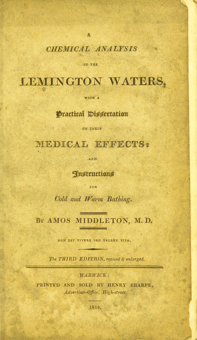 CHEMICAL ANALYSIS or THS LEMINGTON WATERS, WtTH A ON THEIB MEBICAIL EFFECTSs AND roR Cold and fVarm Bathing, By AMOS MIDDLETON, M. D. NOM EST VIVERB SED VALERE VITA. The THIRD EDITION, revised Sf enlarged. WARWICK : PRINTED AND SOLD BY HENRY SHARPE^ Advtrtiser-Office, High-street. 1814.