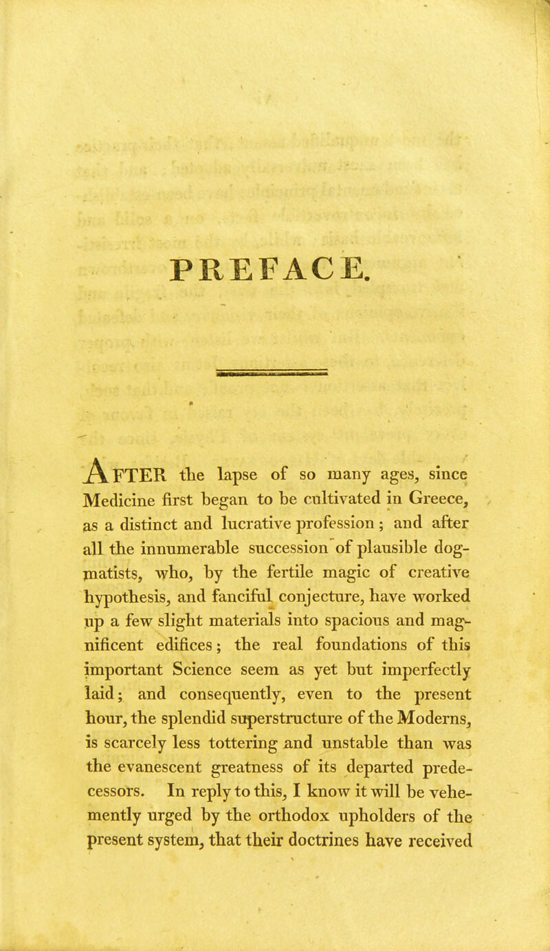 PREFACE. AlFTER tlie lapse of so many ages, since Medicine first began to be cultivated in Greece, as a distinct and lucrative profession ; and after all the innumerable succession of plausible dog- jnatists, who, by the fertile magic of creative hypothesis, and fanciful conjecture, have vrorked jip a few slight materials into spacious and mag- nificent edifices; the real foundations of this important Science seem as yet but imperfectly laid; and consequently, even to the present hour, the splendid superstructure of the Moderns, is scarcely less tottering and unstable than was the evanescent greatness of its departed prede- cessors. In reply to this, I know it vnll be vehe- mently urged by the orthodox upholders of the present system, that their doctrines have received