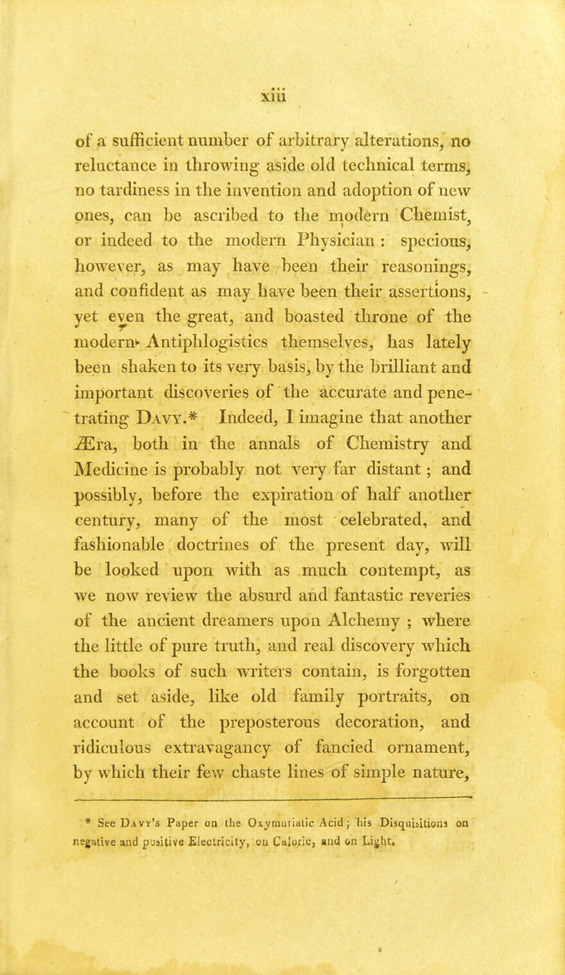 • • • xni of a sufficient number of arbitrary alterations, no reluctance in throwing aside old technical terms, no tardiness in the invention and adoption of new ones, can be ascribed to the rnodern Chemist, or indeed to the modern Physician : specious, however, as may have been their reasonings, and confident as may have been their assertions, - yet even the great, and boasted throne of the modern*' Antiphlogistics themselves, has lately been shaken to its very basis, by the brilliant and important discoveries of the accurate and pene- trating Davy.* Indeed, I imagine that another ^ra, both in the annals of Chemistry and Medicine is probably not very far distant; and possibly, before the expiration of half another century, many of the most celebrated, and fashionable doctrines of the present day, will be looked upon with as much contempt, as we now review the absurd and fantastic reveries of the ancient dreamers upon Alchemy ; where the little of pure truth, and real discovery which the books of such writers contain, is forgotten and set aside, like old family portraits, on account of the preposterous decoration, and ridiculous extravagancy of fancied ornament, by which their few chaste lines of simple nature. * See Davy's Paper on ihe Ox^raurialic Acid; his Disquisilious on negative and punitive Eleclricity, ou Culoric, and on Light,