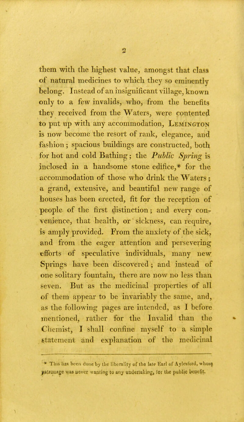 them with the highest value, amongst that class of natui'al medicines to which they so eminently belong. Instead of an insignificant village, known only to a few invalids, who, from the benefits they received from the Waters, were contented to put up with any accommodation, Lemington is now become the resort of rank, elegance, and fashion ; spacious buildings are constnicted, both for hot and cold Bathing; the Public Spring is inclosed in a handsome stone edifice,* for the accommodation of those who drink the Waters ; a grand, extensive, and beautiful new range of houses has been erected, fit for the reception of people of the first distinction; and every cour venience, that health, or' sickness, can require, is amply provided. From the anxiety of the sicl^, and from the eager attention and persevering efforts of speculative individuals, many new Springs have been discovered ; and instead of one solitary fountain, there are now no less than seven. But as the medicinal properties of all of them appear to be invariably the same, and, as the following pages are intended, as I before mentioned, rather for the Invalid than the Chemist, I shall confine myself to a simple statement and explanation of the medicinal * This lias bi'ci\ done hy the libcrnlily of the Inlc Earl of Aylctlotd, whos^ jp!»lroiiage \vas uevcr wanting to any undertaking, for tl»e public bcutCt. 1