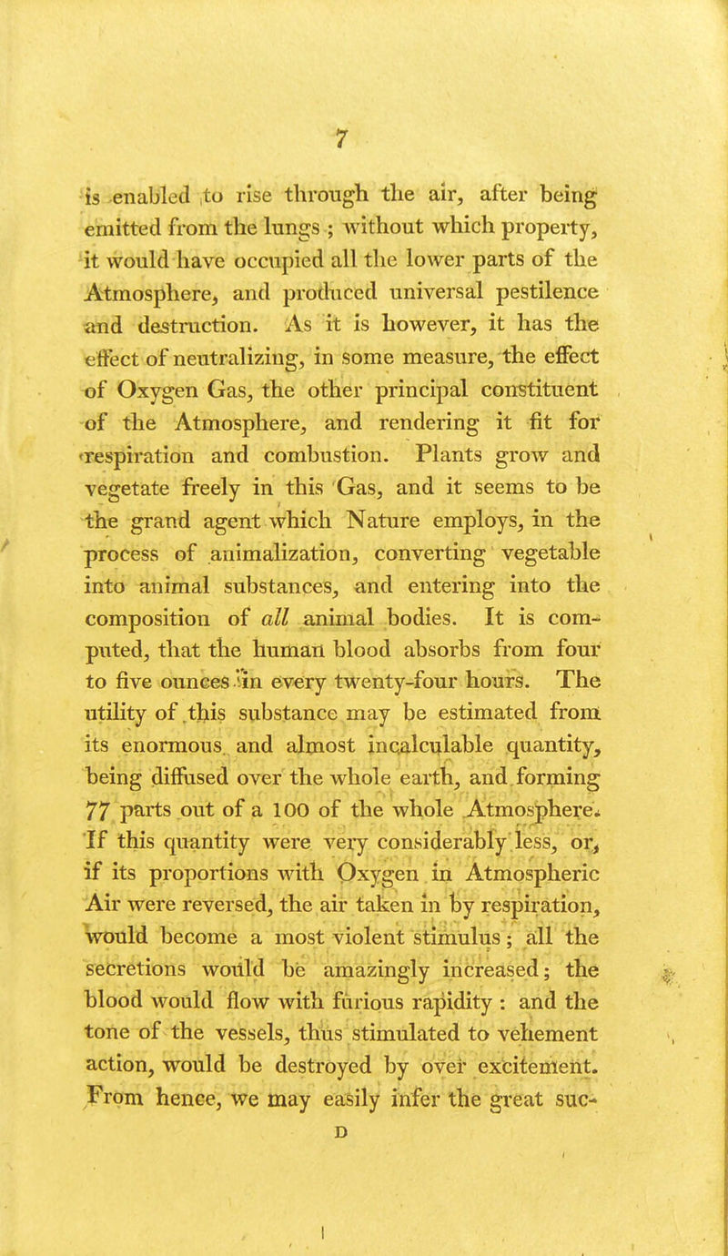 'is enabled ito rise through the air, after being emitted from the lungs ; without which property, 'it would have occupied all the lower parts of the Atmosphere, and produced universal pestilence and destruction. As it is however, it has the effect of neutralizing, in some measure, the effect of Oxygen Gas, the other principal constituent of the Atmosphere, and rendering it fit for 'respiration and combustion. Plants grow and vegetate freely in this Gas, and it seems to be the grand agent which Nature employs, in the process of animalization, converting vegetable into animal substances, and entering into the composition of all animal bodies. It is com-; puted, that the human blood absorbs from four to five ounces '-in every twenty-four hours. The utility of this substance may be estimated from its enormous, and almost inqalci^lable quantity, being diffused over the whole earth, and. forming 77 parts out of a 100 of the whole Atmosphere* If this quantity were veiy considerably less, or, if its proportions with Qxygen in Atmospheric Air were reversed, the air taken in by respiration, would become a most violent stimulus; a:ll the secretions wotild be amazingly increased; the blood would flow with furious rapidity : and the tone of the vessels, thus stimulated to vehement action, would be destroyed by over excitement. From henee, we may easily infer the great suc- D