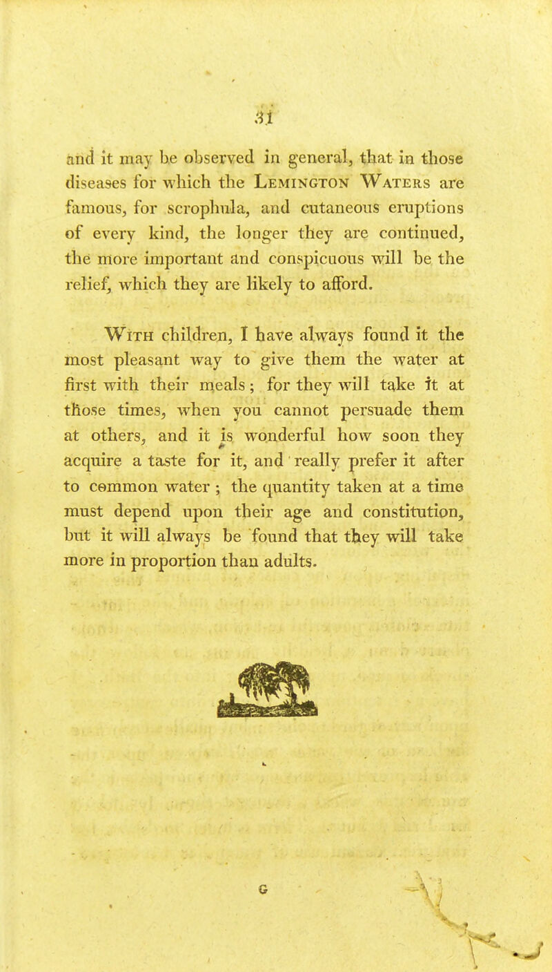 and it may he observed in general^ that in those diseases for which the Lemington Waters are famous, for scrophnla, and cutaneous eruptions of every kind, the longer they are continued, the more important and conspicuous will be the relief, which they are likely to afford. With children, I have always found it the most pleasant way to give them the water at first with their meals; for they will take it at those times, w^hen you cannot persuade them at others, and it is wonderful how soon they acquire a taste for it, and really prefer it after to common water ; the quantity taken at a time must depend upon their age and constitution, but it will always be found that they will take more in proportion than adults.