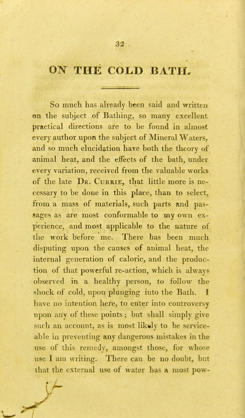 ON THE COLD BATH. So much has ah'eady been said and written on the subj.ect of Bathing, so many excellent practical directions are to be found in almost every author upon the subject of Mineral Waters, and so much elucidation have both the theory of animal heat, and the effects of the bath, under every variation, received from the valuable works of the late Dr. Currie, that little more is ne- cessary to be done in this place, than to select, from a mass of materials, such parts and pas- sages as are most conformable to my own ex- perience, and most applicable to the nature of the work before me. There has been much disputing upon the causes of animal heat, the internal generation of caloric, and the produc- tion of that powerful re-action, which is always observed in a healthy person, to follow the shock of cold, upon plunging into the Bath. I have no intention here, to enter into controversy upon any of these points ; but shall simply give such an account, as is most lilc«ly to be service- able in preventing any dangerous mistakes in the use of this remedy, amongst those, for whose use I am writing. There can be no doubt, but that the external use of water has a most pow-