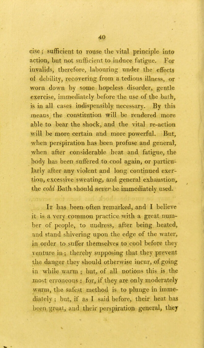 cise; sufficient to rouse the vital principle into action, but not sufficient to induce fatigue. For invalids, therefore, labouring under the effects of debility, recovering from a tedious illness, or vs^orn down by some hopeless disorder, gentle exercise, immediately before the use of the bath, is in all cases indispensibly uecessary. By this means the constitution will be rendered more able to bear the shock, and the vital re-action will be more certain and more powerful. But, when perspiration has been profuse and general, when after considerable heat and fatigue, the body has been suffered to cool again, or particu- larly after any violent and long continued exer- tion, excessive sweating, and general exhaustion, the cold Bath should jiever be immediately used. It has beeu often remarked, and I believe it is a very common practice with a great num- ber of people, to undress, after being heated, and stand shivering upon the edge of the water, in order to suffer themselves to cool before they venture in; thereby supposing that they prevent tlie danger they should otherwise incur, of going in while warm ; but, of all notions this is the most erroneous : for, if they are only moderately warm, the safest method is to plunge in imme- diately ; but, if as I said before, their heat has been gre.at, and their perspiration general, they