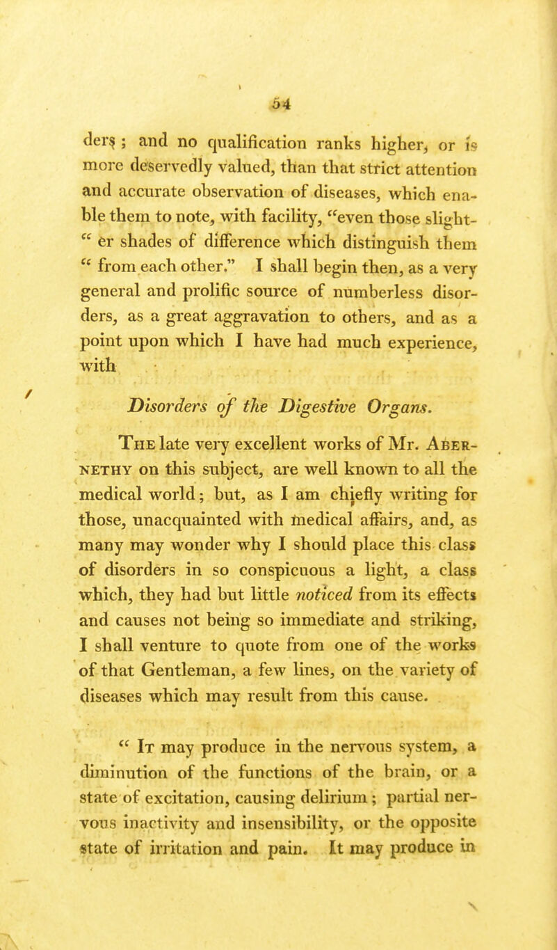 der^ ; and no qualification ranks higher^ or is more deservedly valued, than that strict attention and accurate observation of diseases, which ena- ble them to note, with facility, even those slight-  er shades of difference which distinguish them  from each other. I shall begin then, as a very general and prolific source of numberless disor- ders, as a great aggravation to others, and as a point upon which I have had much experience, with Disorders of the Digestive Organs. The late vei^y excellent works of Mr- Aber- NETHY on this subject, are well knovm to all the medical world; but, as I am chiefly Avriting for those, unacquainted with medical affairs, and, as many may wonder why I should place this class of disorders in so conspicuous a light, a class which, they had but little noticed from its effects and causes not being so immediate and striking, I shall venture to quote from one of the work-s of that Gentleman, a few lines, on the variety of diseases which may result from this cause.  It may produce in the nervous system, a diminution of the functions of the brain, or a state of excitation, causing delirium; partial ner- vous inactivity and insensibility, or the opposite state of irritation and pain. It may produce in \