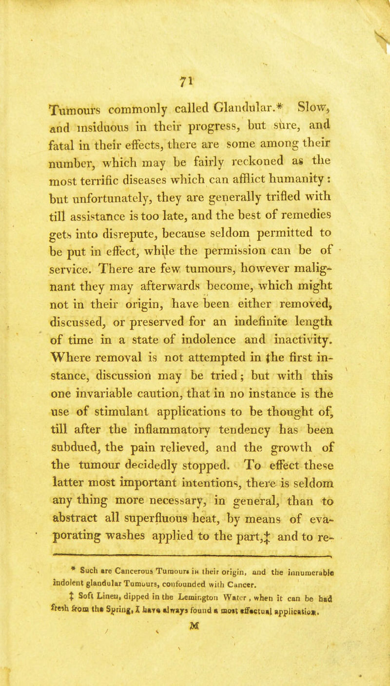 Tumours commonly called Glandular.* Slow, and msiduous in their progress, but siire, and fatal in their effects, there are some among their number, which may be fairly reckoned as the most terrific diseases which can afflict humanity : but unfortunately, they are generally trifled with till assistance is too late, and the best of remedies gets into disrepute, because seldom permitted to be put in effect_, while the permission can be of service. There are few tumours, however malig- nant they may afterwards become, which might not in their origin, have been either removed, discussed, or preserved for an indefinite length of time in a state of indolence and inactivity. Where removal is not attempted in jhe first in- stance, discussion may be tried; but with this one invai'iable caution, that in no instance is the use of stimulant applications to be thought of, till after the inflammatory tendency has been subdued, the pain relieved, and the growth of the tumour decidedly stopped. To effect these latter most important intentions, there is seldom any thing more necessary, in general, than to abstract all superfluous heat, by means of eva- porating washes applied to the part,+ and to re- • Such are Cancerous Turaouri in their origin, and the innumerable indolent glandular Tomuurs, confounded with Cancer. X Soft Linen, dipped in the Lemir.gton Water, when it can be bad i^ih from th* Spring, X iitT* %\vizj» found a moit tffactual applicatiea.