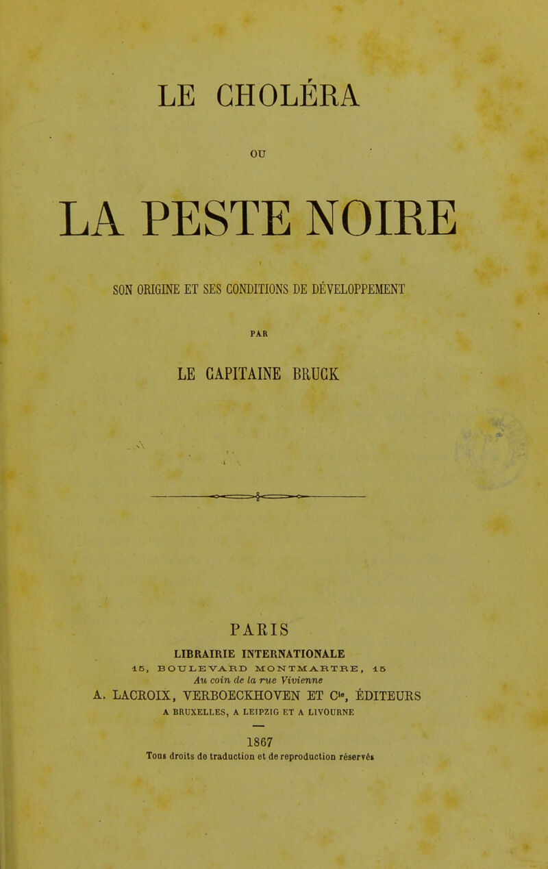 ou LA PESTE NOIRE SON ORIGINE ET SES CONDITIONS DE DÉVELOPPEMENT PAR LE CAPITAINE BRUCK PARIS LIBRAIRIE INTERNATIONALE 15, BOULEVA.RD MONTMARTRE, 15 Au coin de la rue Vivienne A. LACROIX, VERBOECKHOVEN ET C, ÉDITEURS A BRUXELLES, A LEIPZIG ET A LIVOURNE 1867 ToDi droits de tradaction et de reprodaction réservëi